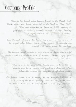 Max is the largest value fashion brand in the Middle East,
North Africa and India. Launched in the UAE in May 2004.
Max was established in India in 2006, opening its
first store in Indore, currently in over 60 cities, boasting
a loyal customer base of over 5.5 million.
Over the past 13 years, the brand has grown to become one of
the largest value fashion brand in the region. It currently has
around 450 stores across 16 countries.
The business model includes a very strong in-house private label
working with an in-house team of designers. Shoppers enjoy great
prices on an excellent range of over 3,000 styles.
Max is a family store which targets everyone from kids to
students even home-makers and working professionals where
fashionable apparels are available at affordable prices.s
The brands Vision is to be among the top three retail players in
three of the fastest growing retail markets in the world
The brands Mission is to carefully listen, constantly adapt and
always deliver.
Company Profile
 