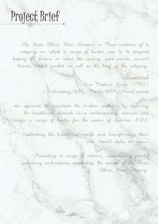 The Basic Ethnic Wear Division in Max contains of a
category on which a range of kurtas was to be designed
keeping the factors in mind like costing, price points, current
trends, target market as well as the brief of the category.
Ÿ
Ÿ Traditional
Ÿ Core Medium Kurta (CMK)
Ÿ Embroidery/AOE, Prints/AOP, Panel prints
An approach to maintain the Indian aesthetics by exploring
the traditional elements in a contemporary manner and
design a range of kurtas for the season of Summer 2020.
Captivating the traditional motifs and transforming them
into topical styles in vogue.
Presenting a range of colours, accentuating prints,
customary embroideries speculating the essence of the Basic
Ethnic Wear category.
Project Brief
 