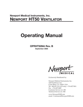 Newport Medical Instruments, Inc.
NEWPORT HT50 VENTILATOR
Operating Manual
OPRHT50NA Rev. B
September 2008
Exclusively Distributed by:
Newport Medical Instruments, Inc.
1620 Sunflower Ave
Costa Mesa, CA 92626 USA
Tel: 800.451.3111 (US only) +714.427.5811
Fax: +714.427.0489
Customer Service ext. 282
Technical Service ext. 500
www.NewportNMI.com
email: Customers@NewportNMI.com
 