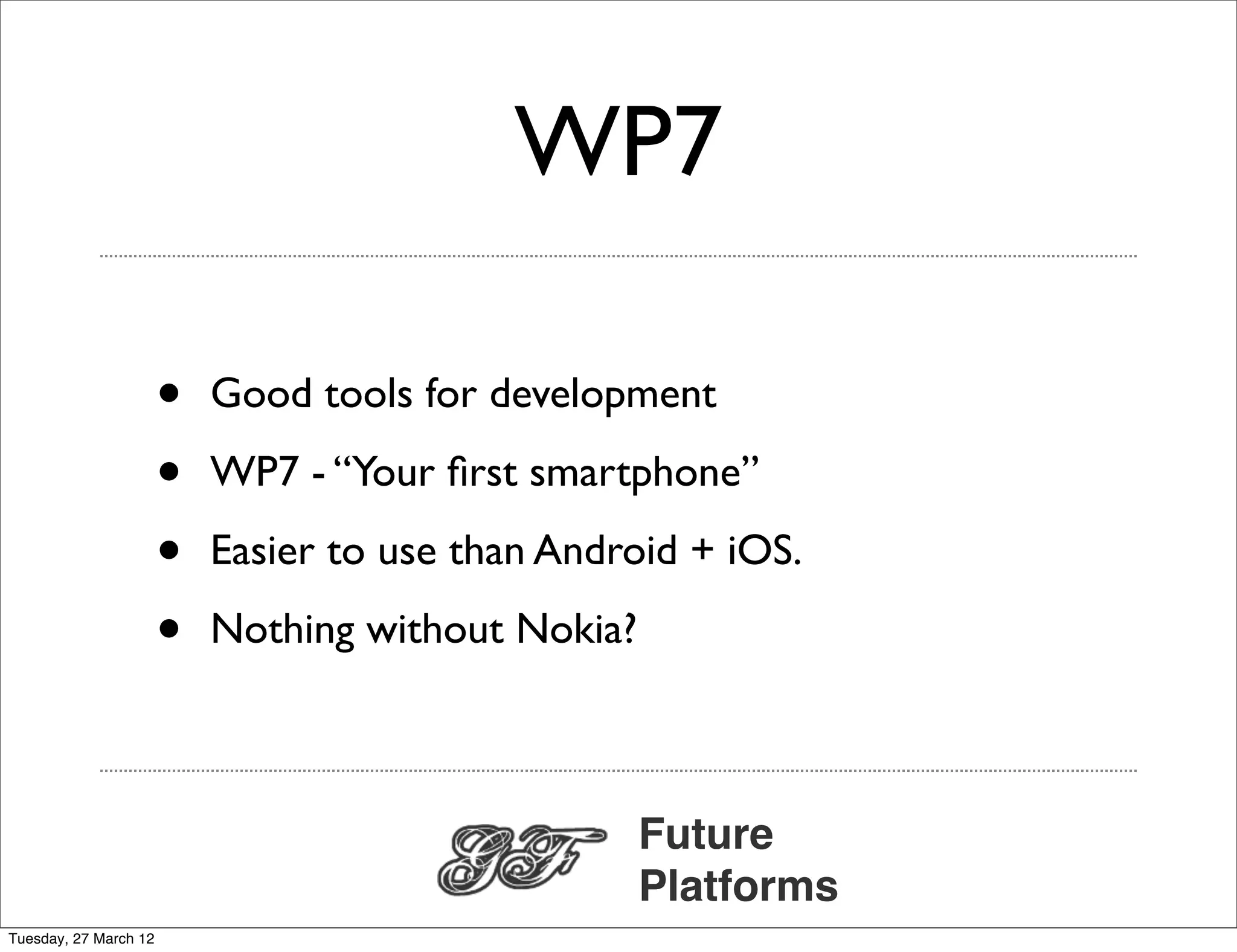 WP7

                       •   Good tools for development

                       •   WP7 - “Your ﬁrst smartphone”

                       •   Easier to use than Android + iOS.

                       •   Nothing without Nokia?



                                                    Future
                                                    Platforms
Tuesday, 27 March 12
 