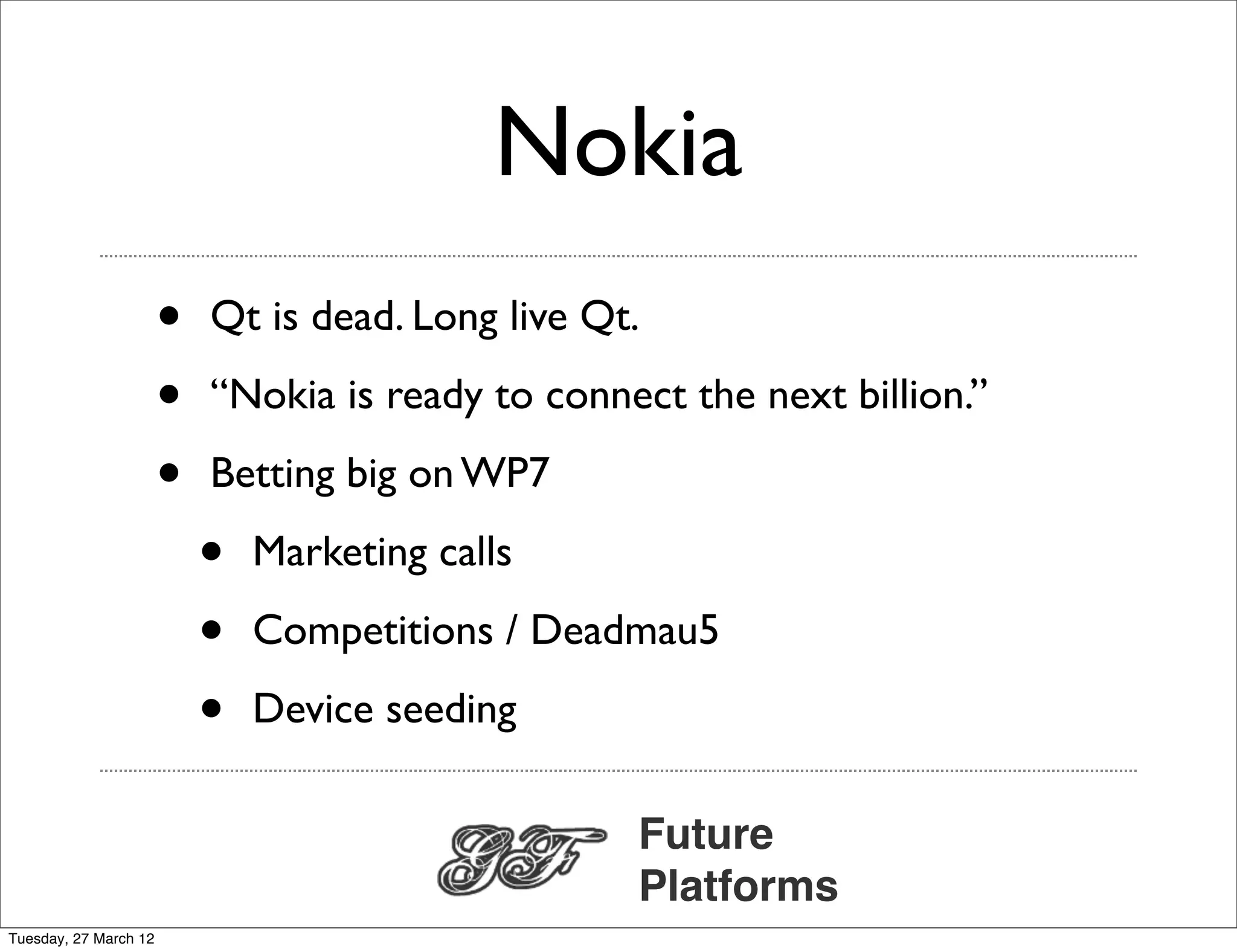 Nokia
                       •   Qt is dead. Long live Qt.

                       •   “Nokia is ready to connect the next billion.”

                       •   Betting big on WP7

                           •   Marketing calls

                           •   Competitions / Deadmau5

                           •   Device seeding

                                                   Future
                                                   Platforms
Tuesday, 27 March 12
 