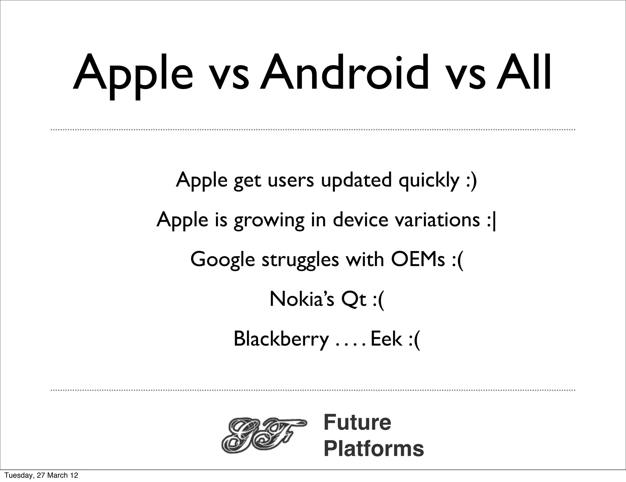 Apple vs Android vs All
                         Apple get users updated quickly :)
                       Apple is growing in device variations :|
                          Google struggles with OEMs :(
                                    Nokia’s Qt :(
                                Blackberry . . . . Eek :(


                                            Future
                                            Platforms
Tuesday, 27 March 12
 