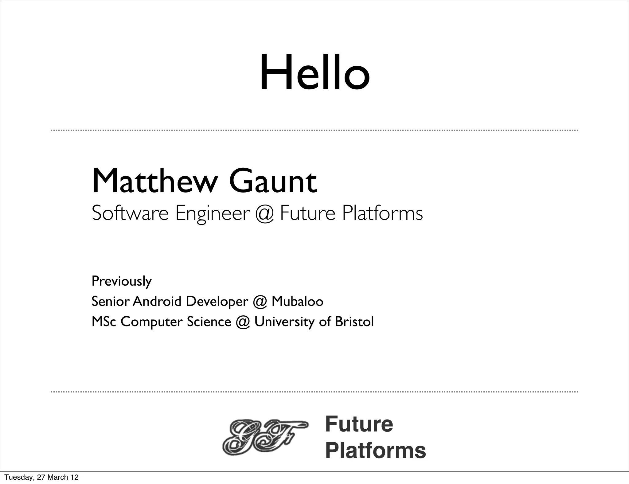 Hello

                       Matthew Gaunt
                       Software Engineer @ Future Platforms

                       Previously
                       Senior Android Developer @ Mubaloo
                       MSc Computer Science @ University of Bristol




                                                           Future
                                                           Platforms
Tuesday, 27 March 12
 