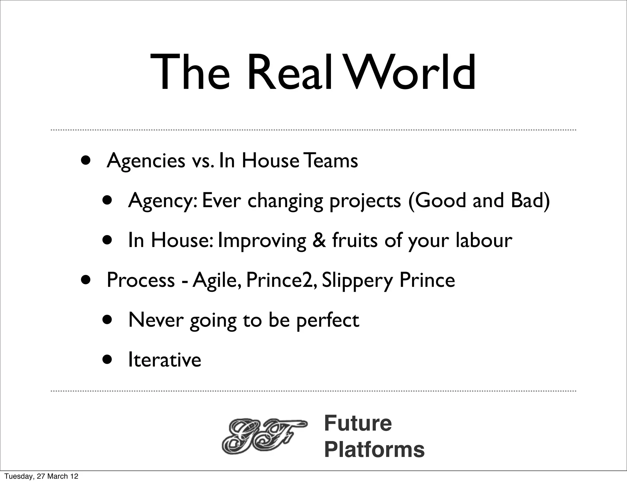 The Real World
                       •   Agencies vs. In House Teams

                           •   Agency: Ever changing projects (Good and Bad)

                           •   In House: Improving & fruits of your labour

                       •   Process - Agile, Prince2, Slippery Prince

                           •   Never going to be perfect

                           •   Iterative

                                                    Future
                                                    Platforms
Tuesday, 27 March 12
 