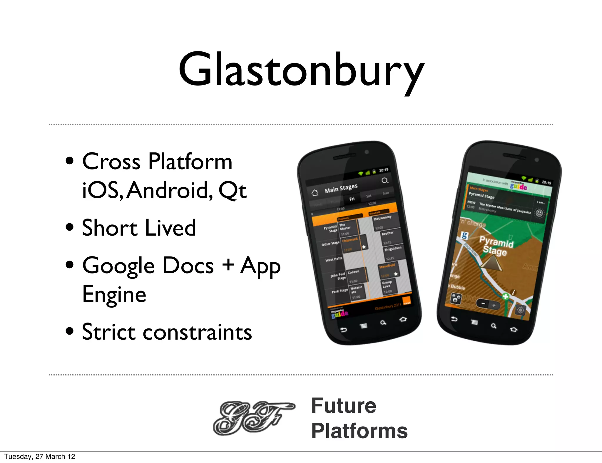 Glastonbury
                • Cross Platform
                       iOS, Android, Qt
                • Short Lived
                • Google Docs + App
                       Engine
                • Strict constraints

                                          Future
                                          Platforms
Tuesday, 27 March 12
 