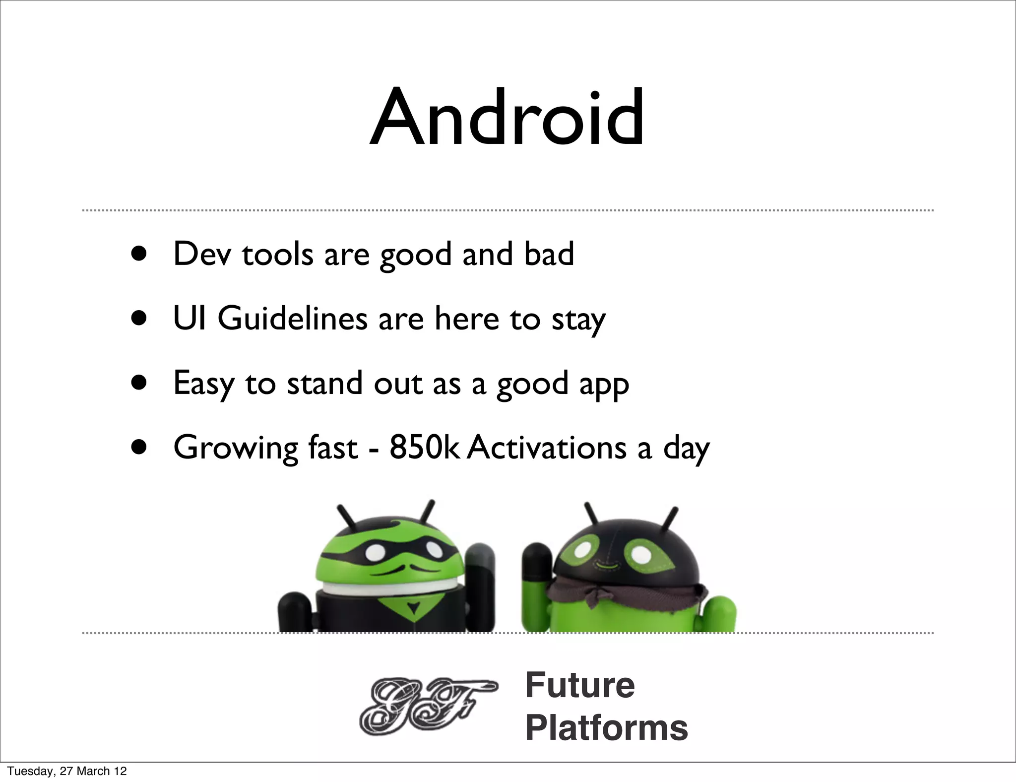 Android
                       •   Dev tools are good and bad

                       •   UI Guidelines are here to stay

                       •   Easy to stand out as a good app

                       •   Growing fast - 850k Activations a day




                                                   Future
                                                   Platforms
Tuesday, 27 March 12
 