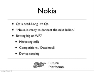 Nokia
                       •   Qt is dead. Long live Qt.

                       •   “Nokia is ready to connect the next billion.”

                       •   Betting big on WP7

                           •   Marketing calls

                           •   Competitions / Deadmau5

                           •   Device seeding

                                                   Future
                                                   Platforms
Tuesday, 27 March 12
 