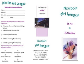 Membership Application
Name: ________________________________
                                                   Discover the
                                                      artist
                                                                       Newport
Address: ______________________________
                                                      in you !
City, State: ____________________________
Zip: __________Phone: __________________


Dues are payable June 1 for the year end-
ing May 31.
                                                                         Studio
  $5 Junior Membership (Middle/High
  School)                                                                  &
  $24 Individual Membership

  $30 Family Membership
                                                                       Art Gallery

  $50 Contributing Membership
                                                  Newport
  $100 Supporting Membership
How would you like to participate in art
league activities?

                                             240 America’s Cup Drive
Gallery Volunteer     Committee Work           Newport, RI 02040
                                              Phone: 401-555-2730
Class Instructor        Workshops               Fax: 401-555-2732
                                            internet: www.emcp.net/
  Exhibiting           Board Member
 