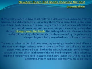 There are times when we have to act swiftly in order to save our loved ones from the
harassment and discomfort that is awaiting them. Yes we can at least in case where
one of them has been arrested on any charges. The first and foremost relief that we
           can provide to our near and dear ones is to get them out by posting a bail
    through Orange County Bail Bonds. Bail is the quickest and the most effective
      method of providing relief to one who has been arrested by the police on any
                     charges. To post a bail you need to hire a bail bonds company.

You need to select the best bail bond company as seeing a loved one behind bars is
 the most punishing experience one can have. Apart from that bail bonds are quite
     expensive no one would ever like that the bail application is turned down just
  because of a small glitch on the part of the bail bond company. While selecting a
  bail bond company you need to keep in mind a few factors that will be helpful in
                      determining which bail bond company you are going to hire.
 