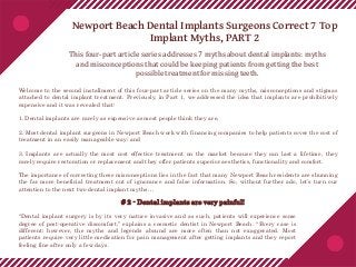 Newport Beach Dental Implants Surgeons Correct 7 Top
Implant Myths, PART 2
This four-part article series addresses 7 myths about dental implants: myths
and misconceptions that could be keeping patients from getting the best
possible treatment for missing teeth.
Welcome to the second installment of this four-part article series on the many myths, misconceptions and stigmas
attached to dental implant treatment. Previously, in Part 1, we addressed the idea that implants are prohibitively
expensive and it was revealed that:
1. Dental implants are rarely as expensive as most people think they are,
2. Most dental implant surgeons in Newport Beach work with financing companies to help patients cover the cost of
treatment in an easily manageable way; and
3. Implants are actually the most cost effective treatment on the market because they can last a lifetime, they
rarely require restoration or replacement and they offer patients superior aesthetics, functionality and comfort.
The importance of correcting these misconceptions lies in the fact that many Newport Beach residents are shunning
the far more beneficial treatment out of ignorance and false information. So, without further ado, let’s turn our
attention to the next two dental implant myths…
# 2 - Dental implants are very painful!
“Dental implant surgery is by its very nature invasive and as such, patients will experience some
degree of post-operative discomfort,” explains a cosmetic dentist in Newport Beach. “Every case is
different; however, the myths and legends abound are more often than not exaggerated. Most
patients require very little medication for pain management after getting implants and they report
feeling fine after only a few days.
 