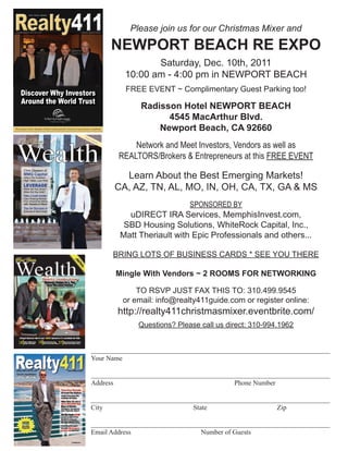 411
                       Print • Online • Network




www.realty411guide.com | Vol. 4 • No. 1 • 2011                A Resource Guide for Investors
                                                                                                          Please join us for our Christmas Mixer and

                                                                                                      NEWPORT BEACH RE EXPO
                                                                                                               Saturday, Dec. 10th, 2011
                                                                                                        10:00 am - 4:00 pm in NEWPORT BEACH
        Discover Why Investors
                                                                                                        FREE EVENT ~ Complimentary Guest Parking too!
        Around the World Trust
                                                                                                             Radisson Hotel NEWPORT BEACH
                                                                                                                   4545 MacArthur Blvd.
The Leaders of the Memphis Market Understand the Needs of Long-Distance Landlords                                Newport Beach, CA 92660


 Wealth
                                                                   AR
                                                                      ealt

 Real Estate
                                                                             y411




                                                                                                           Network and Meet Investors, Vendors as well as
                                                                                    Pub
                                                                                       lica
                                                                                              tion




                                                                                                       REALTORS/Brokers & Entrepreneurs at this FREE EVENT
                                                                              Vol. 1 • No. 2 • 2011




             Chris Gleason of
             MMG Capital
             Offers His Investors
             High Yields, Low Risk
                                                                                                        Learn About the Best Emerging Markets!
             LEVERAGE
             When Do You Grow?
             When Do You Hold?
                                                                                                      CA, AZ, TN, AL, MO, IN, OH, CA, TX, GA & MS
             Take a Look Inside:
             Cash-Flowing Rentals


                                                                                                                           SPONSORED BY
             From Around the Nation
             with Tenants in Place!

             Tips for Success in

                                                                                                         uDIRECT IRA Services, MemphisInvest.com,
             Business & Real Estate




                                                                                                        SBD Housing Solutions, WhiteRock Capital, Inc.,
                                                                                                       Matt Theriault with Epic Professionals and others...
              Photograph by Sam Green




                                                                                                      BRING LOTS OF BUSINESS CARDS * SEE YOU THERE

                                                                                                      Mingle With Vendors ~ 2 ROOMS FOR NETWORKING

                                                                                                            TO RSVP JUST FAX THIS TO: 310.499.9545
                                                                                                        or email: info@realty411guide.com or register online:
                                                                                                       http://realty411christmasmixer.eventbrite.com/
                                                                                                            Questions? Please call us direct: 310-994.1962


                                                                                 ______________________________________________________________________
                                                                                 Your Name

                                                                                 ______________________________________________________________________
                                                                                 Address                                   Phone Number

                                                                                 ______________________________________________________________________
                                                                                 City                          State                    Zip

                                                                                 ______________________________________________________________________
                                                                                 Email Address                   Number of Guests
 