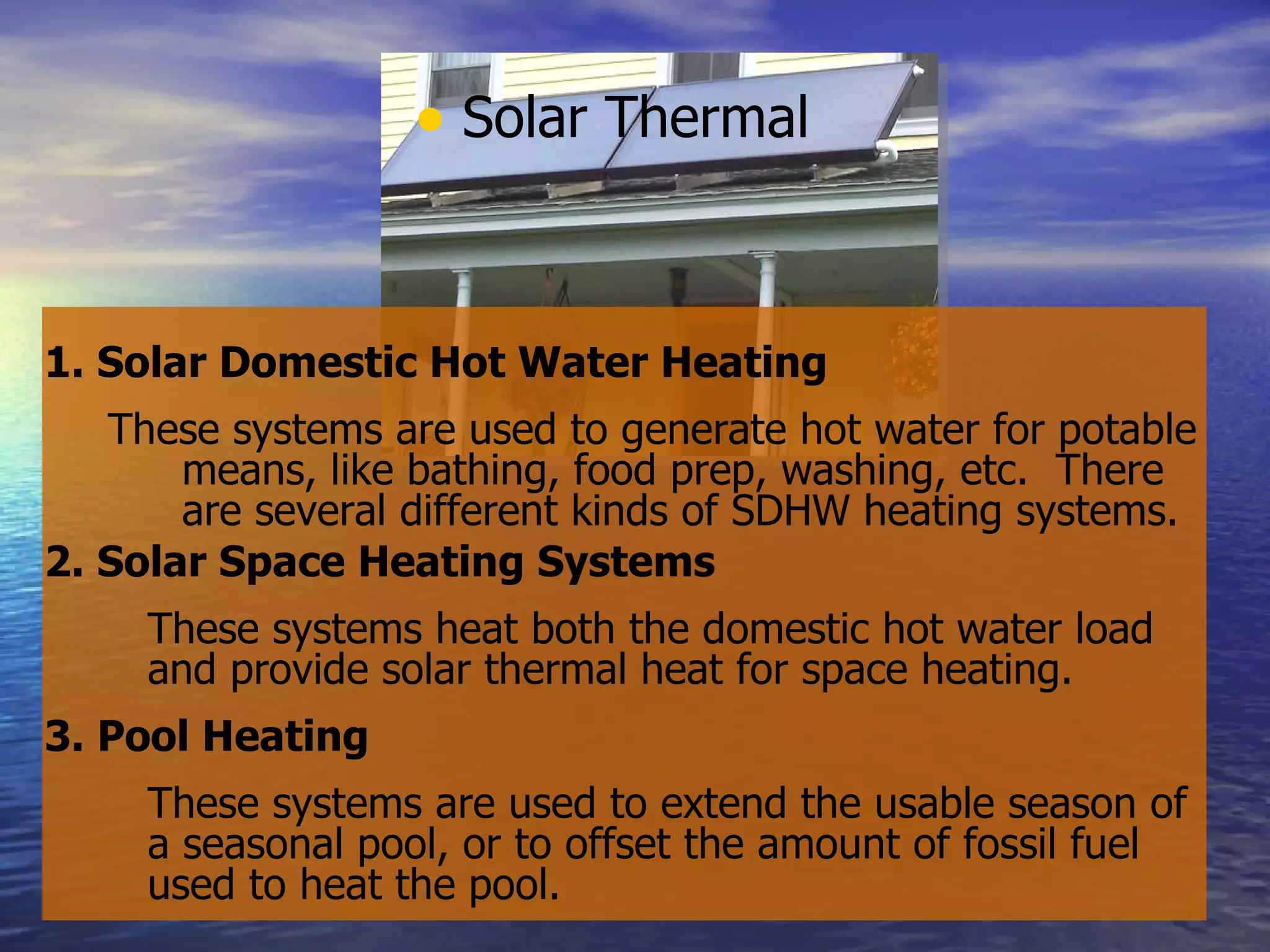 Solar Thermal 1. Solar Domestic Hot Water Heating These systems are used to generate hot water for potable means, like bathing, food prep, washing, etc.  There are several different kinds of SDHW heating systems. 2. Solar Space Heating Systems   These systems heat both the domestic hot water load and provide solar thermal heat for space heating. 3. Pool Heating These systems are used to extend the usable season of a seasonal pool, or to offset the amount of fossil fuel used to heat the pool. 