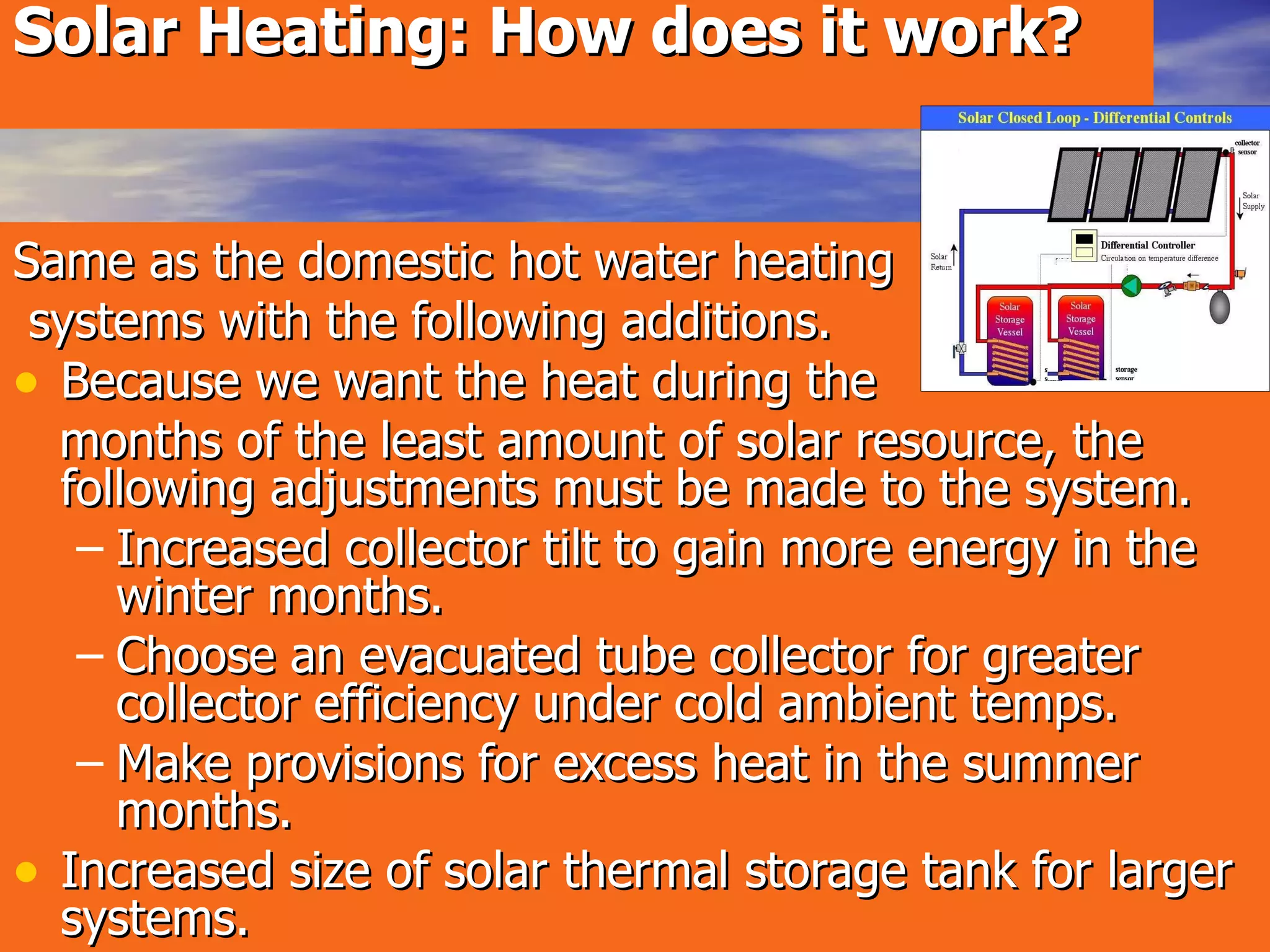 Solar Heating: How does it work?   Same as the domestic hot water heating systems with the following additions. Because we want the heat during the  months of the least amount of solar resource, the following adjustments must be made to the system. Increased collector tilt to gain more energy in the winter months. Choose an evacuated tube collector for greater collector efficiency under cold ambient temps. Make provisions for excess heat in the summer months. Increased size of solar thermal storage tank for larger systems. 
