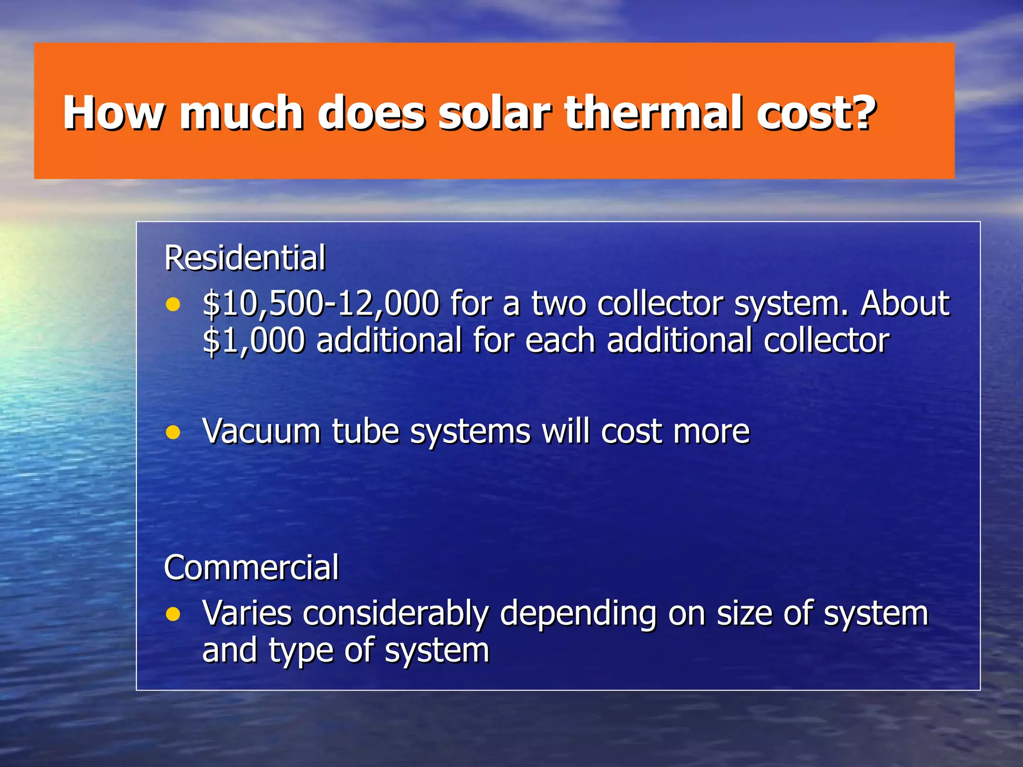 How much does solar thermal cost? Residential $10,500-12,000 for a two collector system. About $1,000 additional for each additional collector Vacuum tube systems will cost more Commercial Varies considerably depending on size of system and type of system 