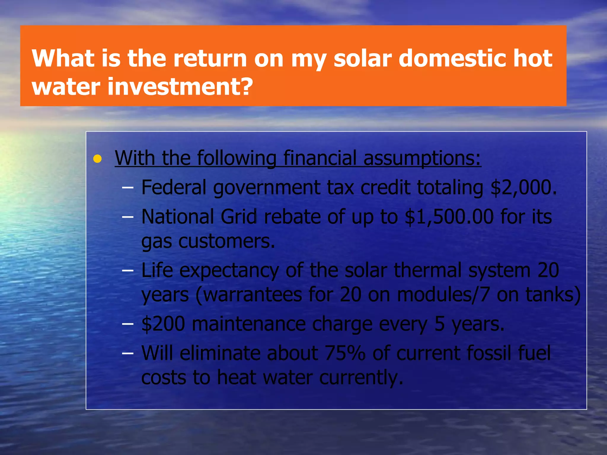 With the following financial assumptions: Federal government tax credit totaling $2,000.  National Grid rebate of up to $1,500.00 for its gas customers. Life expectancy of the solar thermal system 20 years (warrantees for 20 on modules/7 on tanks) $200 maintenance charge every 5 years. Will eliminate about 75% of current fossil fuel costs to heat water currently. What is the return on my solar domestic hot water investment? 