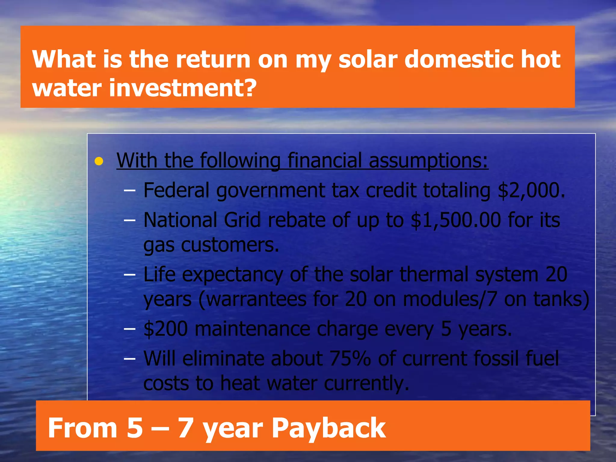 With the following financial assumptions: Federal government tax credit totaling $2,000.  National Grid rebate of up to $1,500.00 for its gas customers. Life expectancy of the solar thermal system 20 years (warrantees for 20 on modules/7 on tanks) $200 maintenance charge every 5 years. Will eliminate about 75% of current fossil fuel costs to heat water currently. What is the return on my solar domestic hot water investment? From 5 – 7 year Payback 