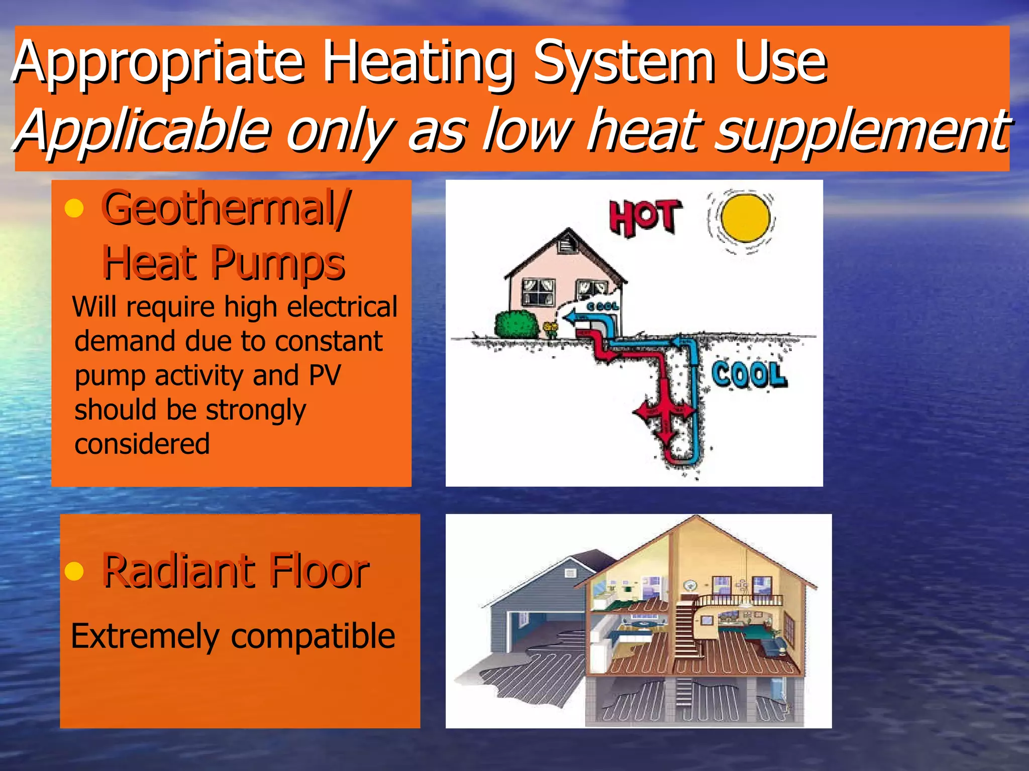 Appropriate Heating System Use Applicable only as low heat supplement   Geothermal/Heat Pumps Radiant Floor Will require high electrical demand due to constant pump activity and PV should be strongly considered Extremely compatible 