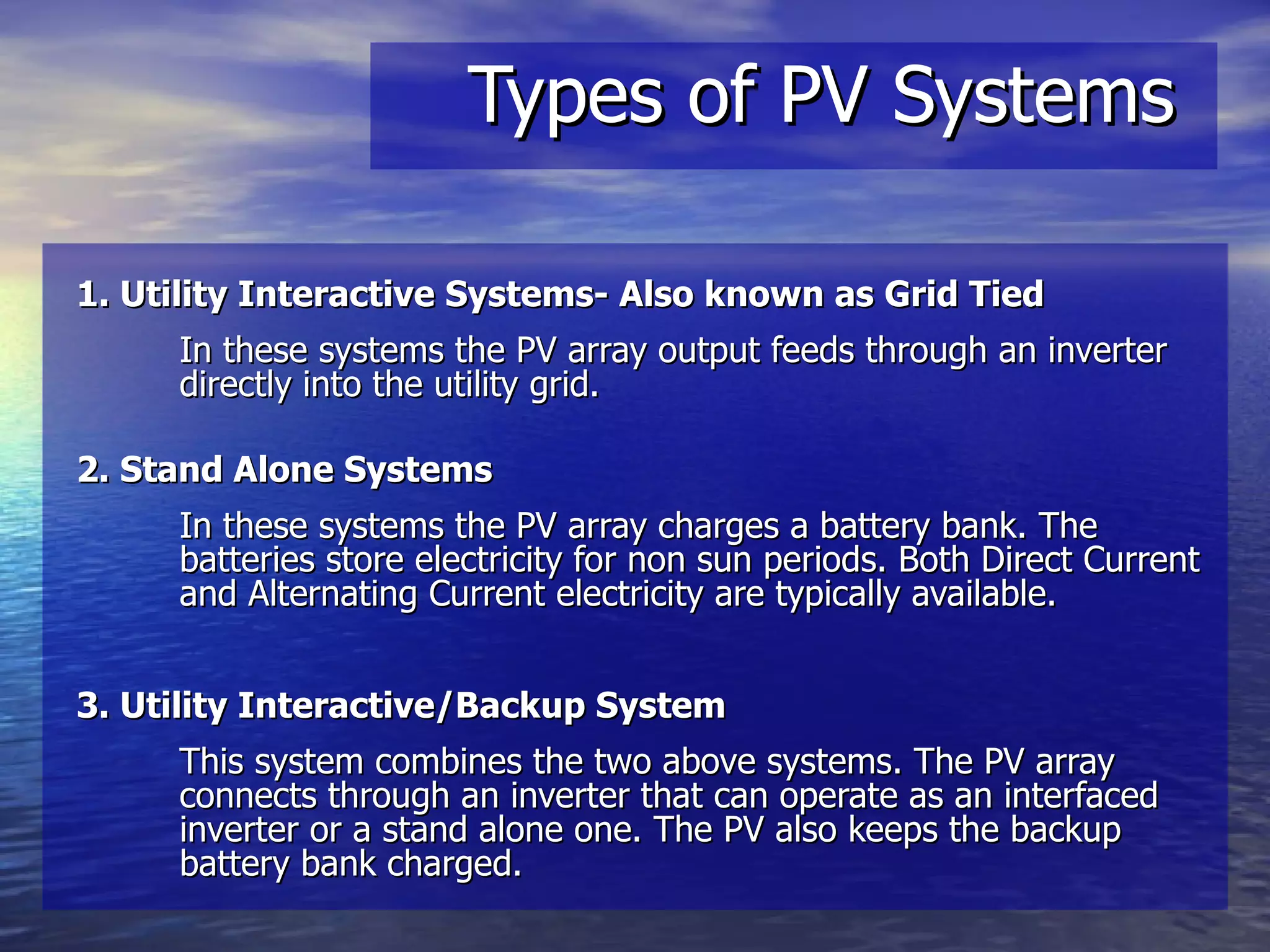 Types of PV Systems 1. Utility Interactive Systems- Also known as Grid Tied In these systems the PV array output feeds through an inverter directly into the utility grid.  2. Stand Alone Systems   In these systems the PV array charges a battery bank. The batteries store electricity for non sun periods. Both Direct Current and Alternating Current electricity are typically available. 3. Utility Interactive/Backup System This system combines the two above systems. The PV array connects through an inverter that can operate as an interfaced inverter or a stand alone one. The PV also keeps the backup battery bank charged. 