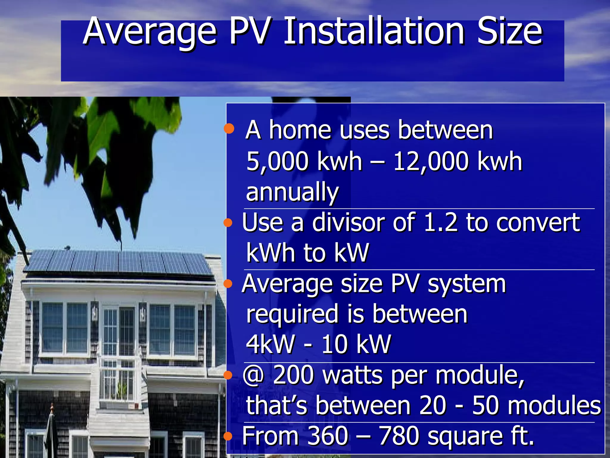 Average PV Installation Size A home uses between  5,000 kwh – 12,000 kwh  annually  Use a divisor of 1.2 to convert  kWh to kW Average size PV system  required is between  4kW - 10 kW @ 200 watts per module,  that’s between 20 - 50 modules From 360 – 780 square ft. 
