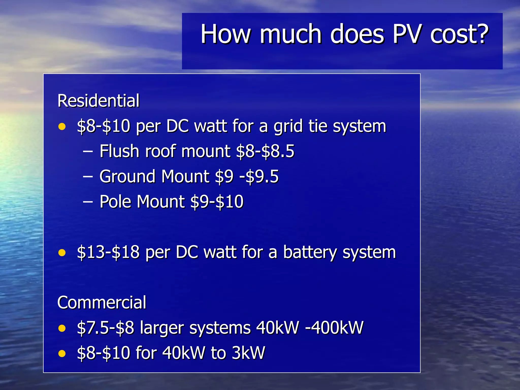 How much does PV cost? Residential $8-$10 per DC watt for a grid tie system Flush roof mount $8-$8.5 Ground Mount $9 -$9.5 Pole Mount $9-$10 $13-$18 per DC watt for a battery system Commercial $7.5-$8 larger systems 40kW -400kW $8-$10 for 40kW to 3kW 