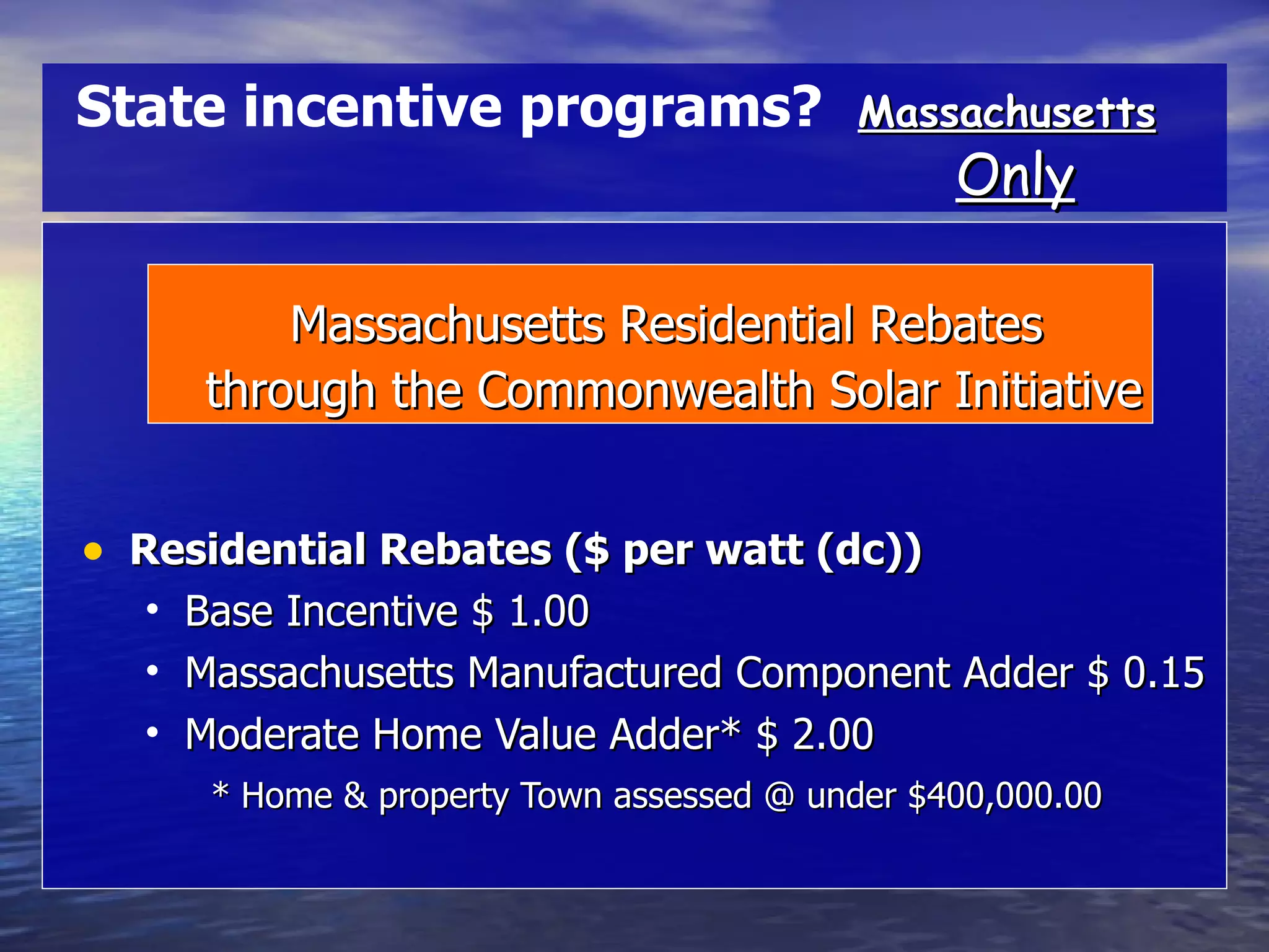 Massachusetts Residential Rebates through the Commonwealth Solar Initiative Residential Rebates ($ per watt (dc)) Base Incentive $ 1.00 Massachusetts Manufactured Component Adder $ 0.15 Moderate Home Value Adder* $ 2.00 * Home & property Town assessed @ under $400,000.00 Massachusetts   Only State incentive programs?   