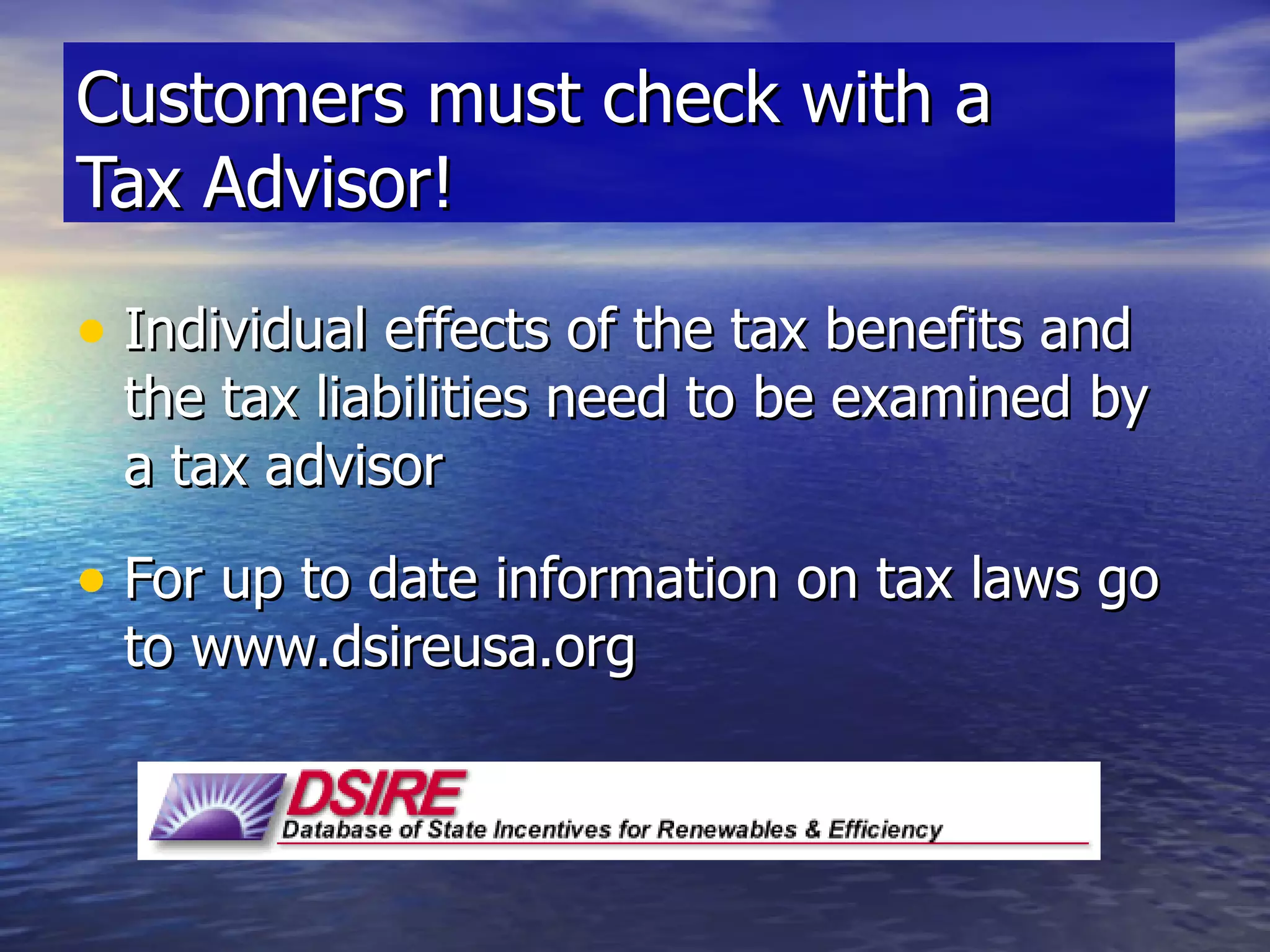 Individual effects of the tax benefits and the tax liabilities need to be examined by a tax advisor For up to date information on tax laws go to www.dsireusa.org Customers must check with a  Tax Advisor! 