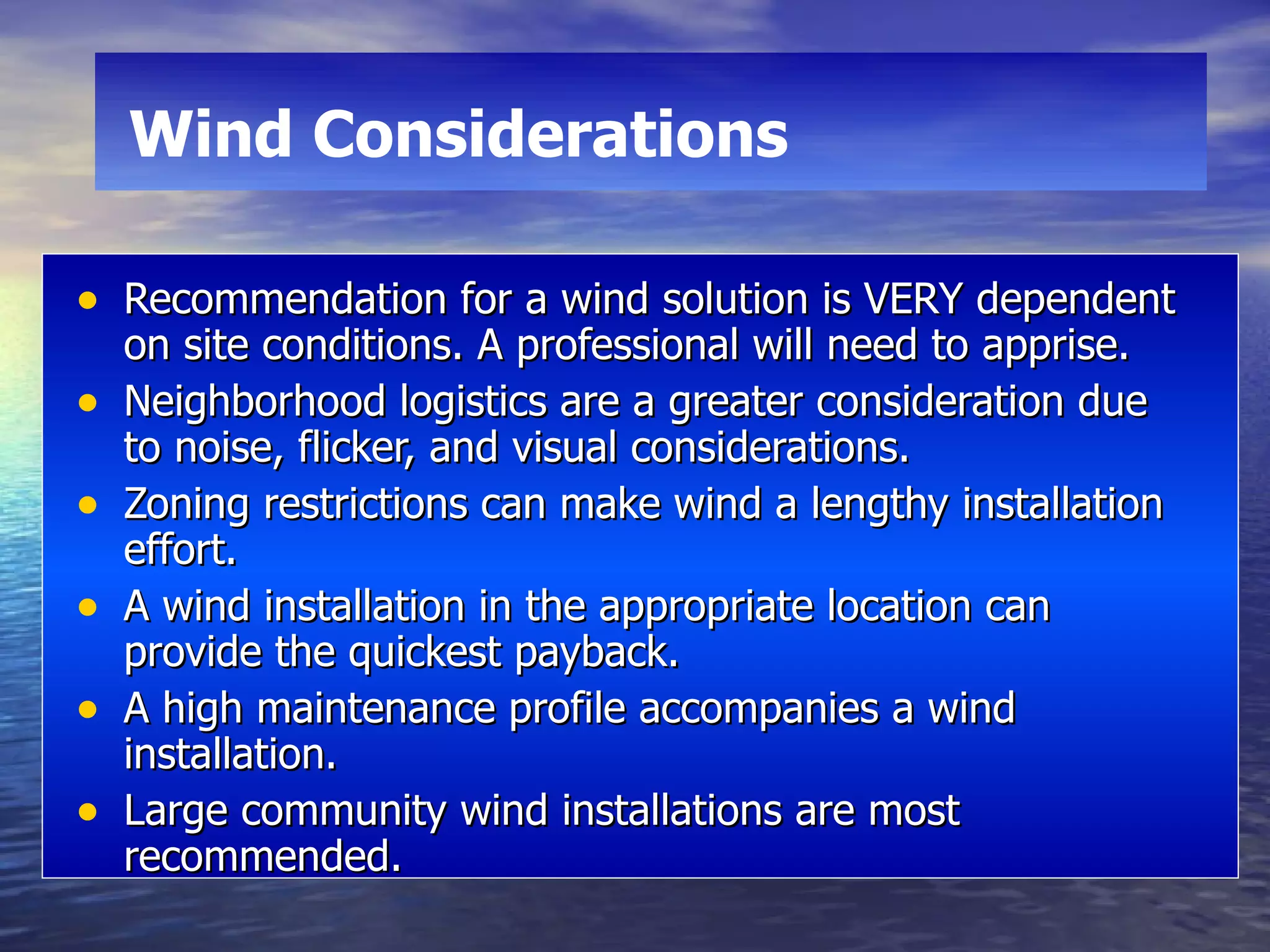Recommendation for a wind solution is VERY dependent on site conditions. A professional will need to apprise. Neighborhood logistics are a greater consideration due  to noise, flicker, and visual considerations. Zoning restrictions can make wind a lengthy installation effort. A wind installation in the appropriate location can provide the quickest payback. A high maintenance profile accompanies a wind installation. Large community wind installations are most recommended. Wind Considerations   