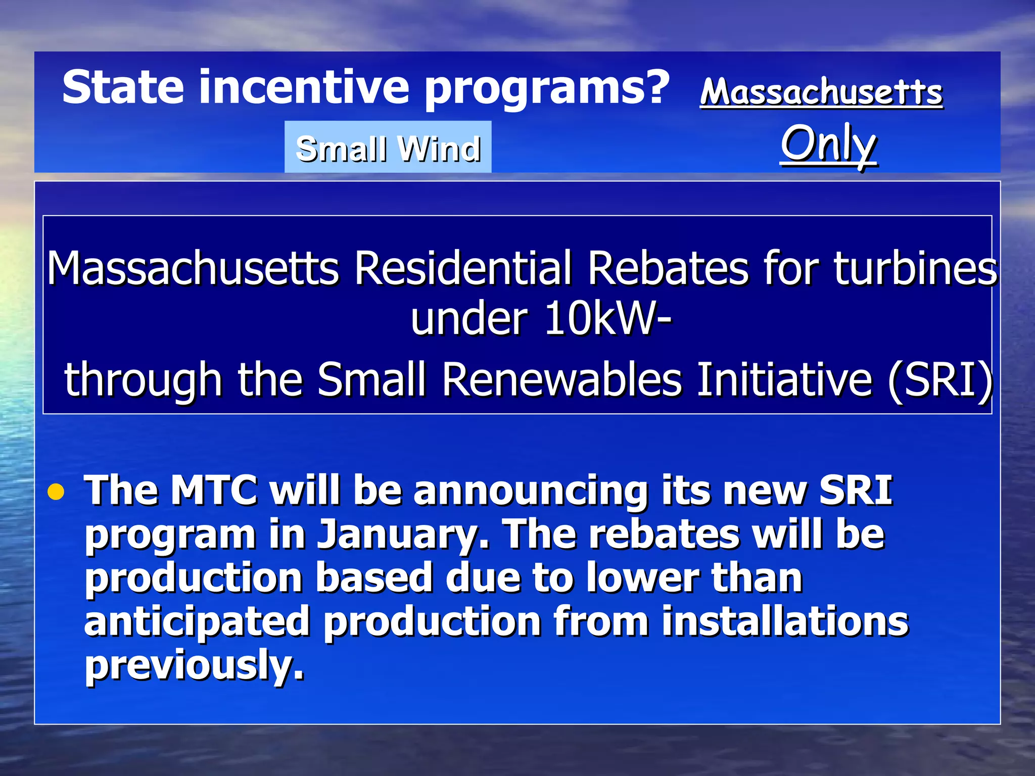 Massachusetts Residential Rebates for turbines under 10kW- through the Small Renewables Initiative (SRI) The MTC will be announcing its new SRI program in January. The rebates will be production based due to lower than anticipated production from installations previously.  Massachusetts   Only State incentive programs?   Small Wind 