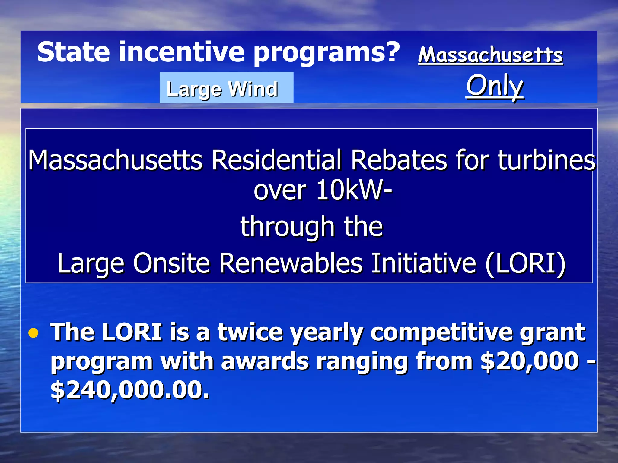 Massachusetts Residential Rebates for turbines over 10kW- through the  Large Onsite Renewables Initiative (LORI) The LORI is a twice yearly competitive grant program with awards ranging from $20,000 - $240,000.00. Massachusetts   Only State incentive programs?   Large Wind 