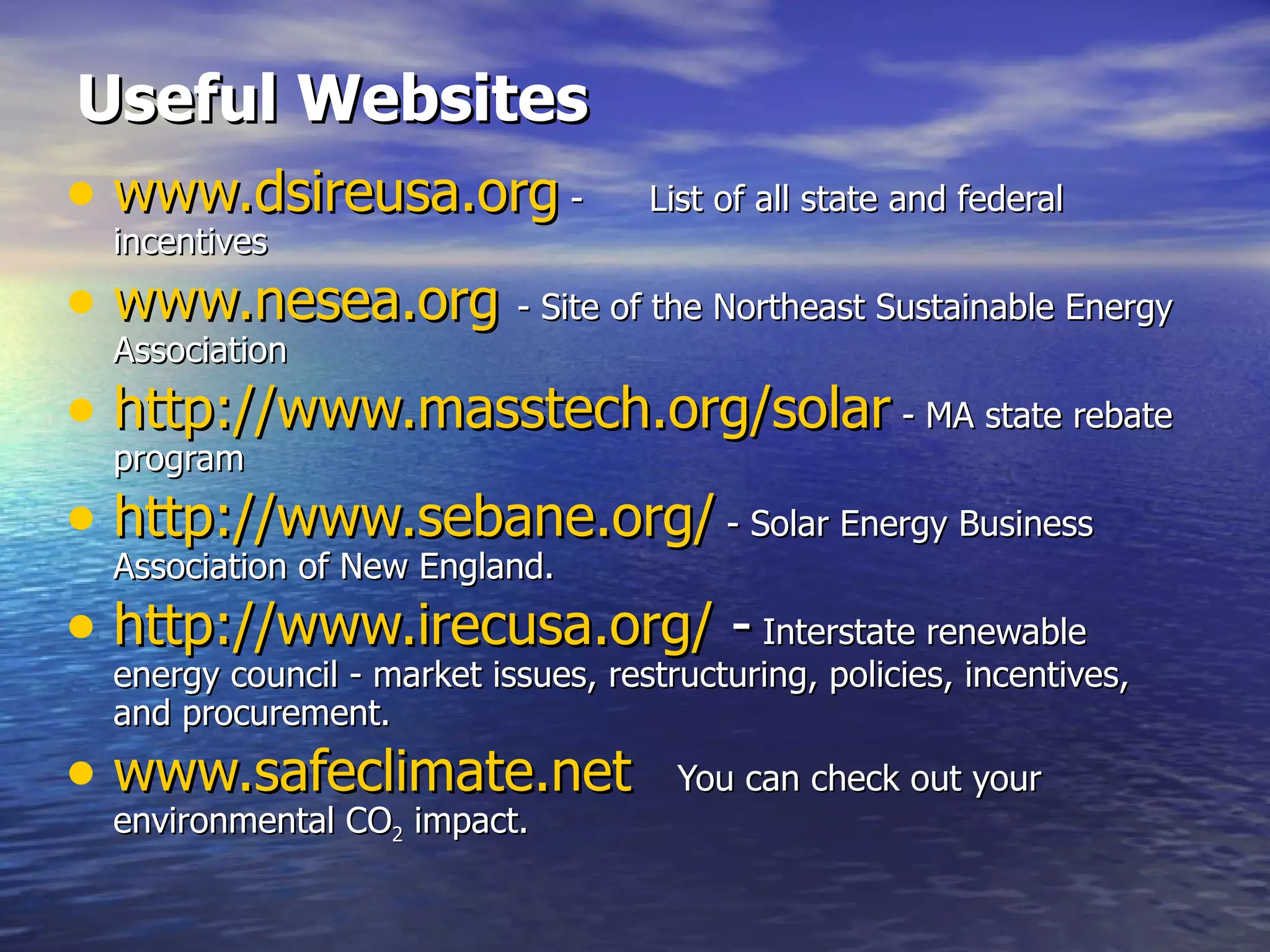 Useful Websites www.dsireusa.org  -  List of all state and federal incentives www.nesea.org   - Site of the Northeast Sustainable Energy Association http:// www.masstech.org /solar  - MA state rebate program http:// www.sebane.org /  - Solar Energy Business Association of New England. http:// www.irecusa.org /  -  Interstate renewable energy council - market issues, restructuring, policies, incentives, and procurement. w ww.safeclimate.net   You can check out your environmental CO 2  impact. 