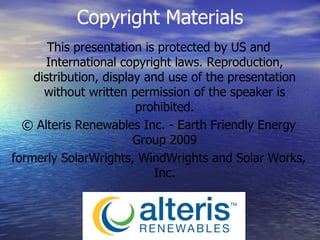 This presentation is protected by US and International copyright laws. Reproduction, distribution, display and use of the presentation without written permission of the speaker is prohibited. ©  Alteris Renewables Inc. - Earth Friendly Energy Group 2009 formerly SolarWrights, WindWrights and Solar Works, Inc. Copyright Materials 