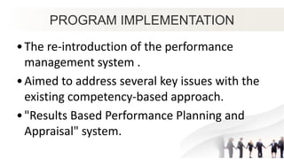 PROGRAM IMPLEMENTATION
•The re-introduction of the performance
management system .
•Aimed to address several key issues with the
existing competency-based approach.
•"Results Based Performance Planning and
Appraisal" system.
 