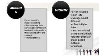 Porter Novelli's
mission is to help
clients manage their
narratives and maintain
trust with stakeholders
through innovative and
strategic
communications.
MISSIO
N Porter Novelli's
vision is to
leverage smart
data and
authenticity to
drive
transformational
change and unlock
value for clients in
a fast-paced
cultural
landscape.
VISION
 