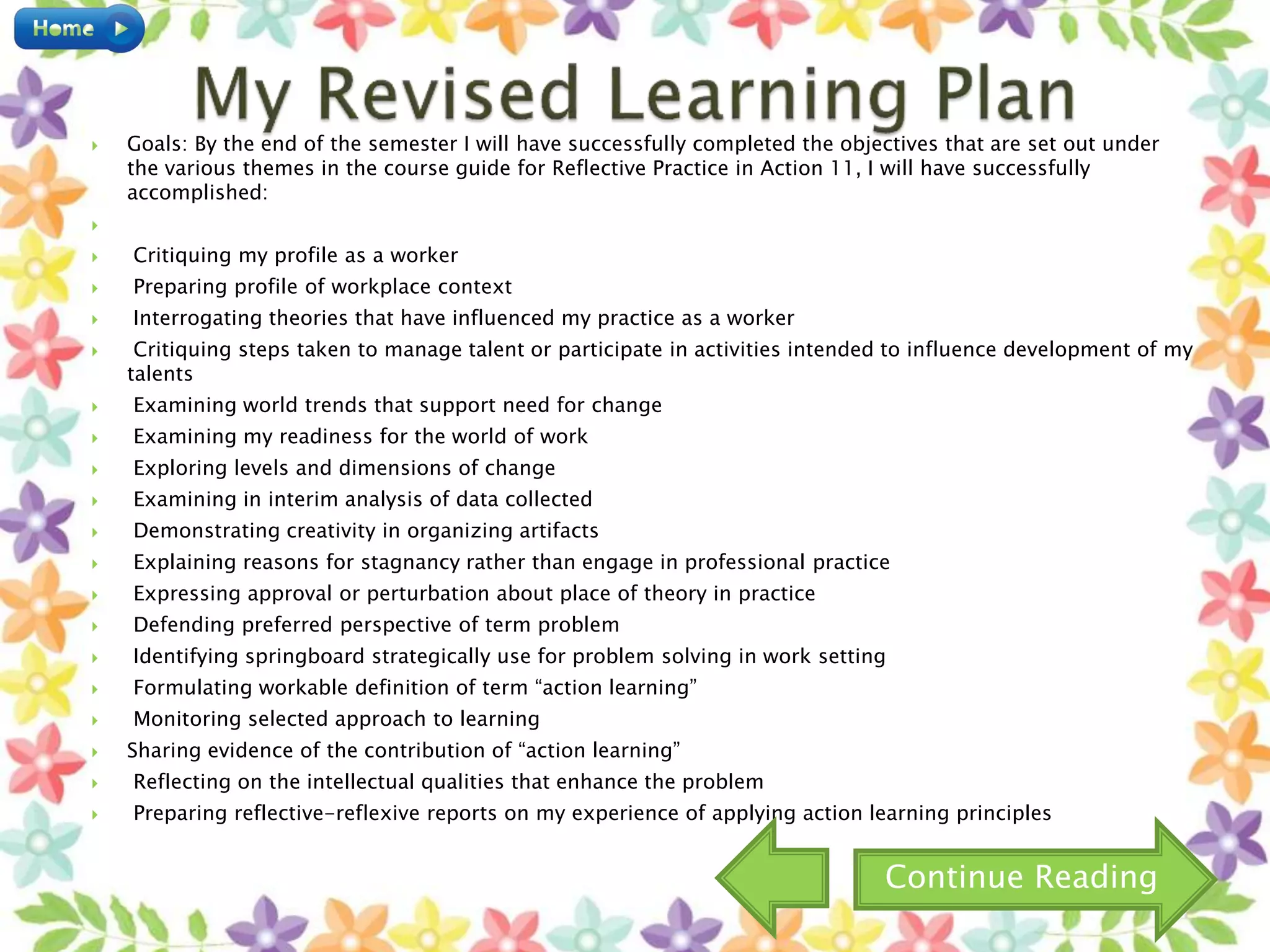  Goals: By the end of the semester I will have successfully completed the objectives that are set out under
the various themes in the course guide for Reflective Practice in Action 11, I will have successfully
accomplished:

 Critiquing my profile as a worker
 Preparing profile of workplace context
 Interrogating theories that have influenced my practice as a worker
 Critiquing steps taken to manage talent or participate in activities intended to influence development of my
talents
 Examining world trends that support need for change
 Examining my readiness for the world of work
 Exploring levels and dimensions of change
 Examining in interim analysis of data collected
 Demonstrating creativity in organizing artifacts
 Explaining reasons for stagnancy rather than engage in professional practice
 Expressing approval or perturbation about place of theory in practice
 Defending preferred perspective of term problem
 Identifying springboard strategically use for problem solving in work setting
 Formulating workable definition of term “action learning”
 Monitoring selected approach to learning
 Sharing evidence of the contribution of “action learning”
 Reflecting on the intellectual qualities that enhance the problem
 Preparing reflective-reflexive reports on my experience of applying action learning principles
Continue Reading
 
