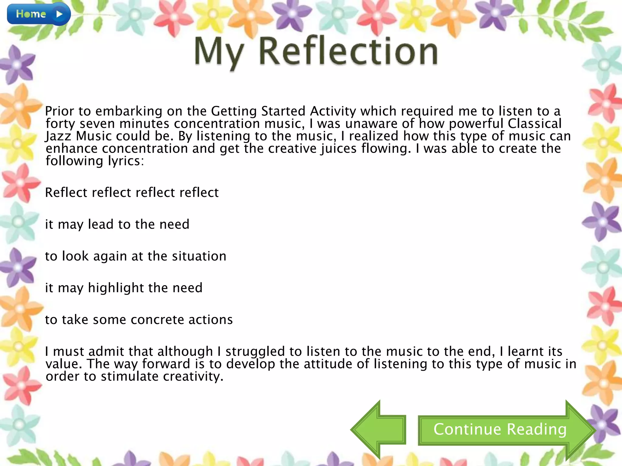 Prior to embarking on the Getting Started Activity which required me to listen to a
forty seven minutes concentration music, I was unaware of how powerful Classical
Jazz Music could be. By listening to the music, I realized how this type of music can
enhance concentration and get the creative juices flowing. I was able to create the
following lyrics:
Reflect reflect reflect reflect
it may lead to the need
to look again at the situation
it may highlight the need
to take some concrete actions
I must admit that although I struggled to listen to the music to the end, I learnt its
value. The way forward is to develop the attitude of listening to this type of music in
order to stimulate creativity.
Continue Reading
 