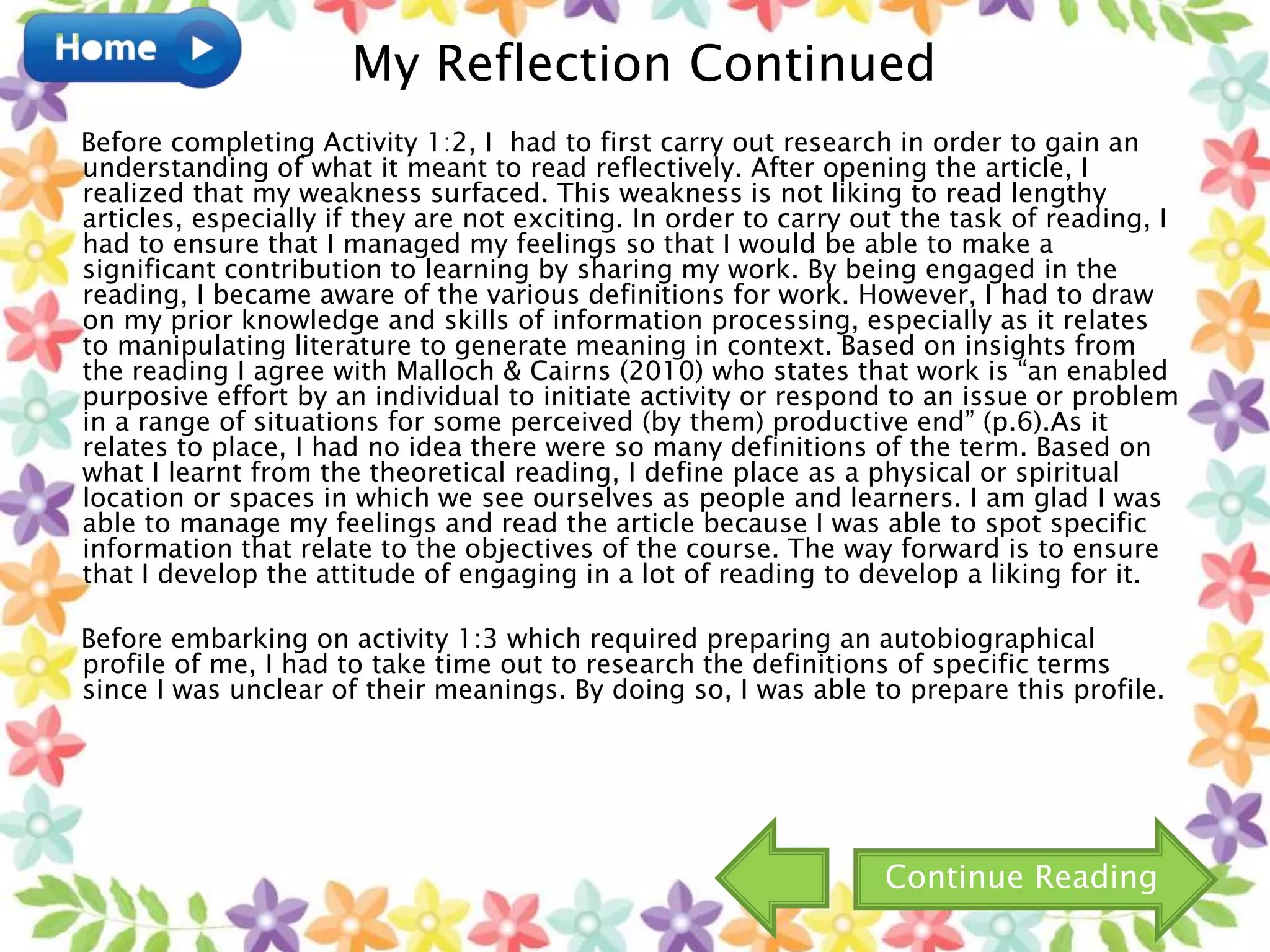 Before completing Activity 1:2, I had to first carry out research in order to gain an
understanding of what it meant to read reflectively. After opening the article, I
realized that my weakness surfaced. This weakness is not liking to read lengthy
articles, especially if they are not exciting. In order to carry out the task of reading, I
had to ensure that I managed my feelings so that I would be able to make a
significant contribution to learning by sharing my work. By being engaged in the
reading, I became aware of the various definitions for work. However, I had to draw
on my prior knowledge and skills of information processing, especially as it relates
to manipulating literature to generate meaning in context. Based on insights from
the reading I agree with Malloch & Cairns (2010) who states that work is “an enabled
purposive effort by an individual to initiate activity or respond to an issue or problem
in a range of situations for some perceived (by them) productive end” (p.6).As it
relates to place, I had no idea there were so many definitions of the term. Based on
what I learnt from the theoretical reading, I define place as a physical or spiritual
location or spaces in which we see ourselves as people and learners. I am glad I was
able to manage my feelings and read the article because I was able to spot specific
information that relate to the objectives of the course. The way forward is to ensure
that I develop the attitude of engaging in a lot of reading to develop a liking for it.
Before embarking on activity 1:3 which required preparing an autobiographical
profile of me, I had to take time out to research the definitions of specific terms
since I was unclear of their meanings. By doing so, I was able to prepare this profile.
My Reflection Continued
Continue Reading
 