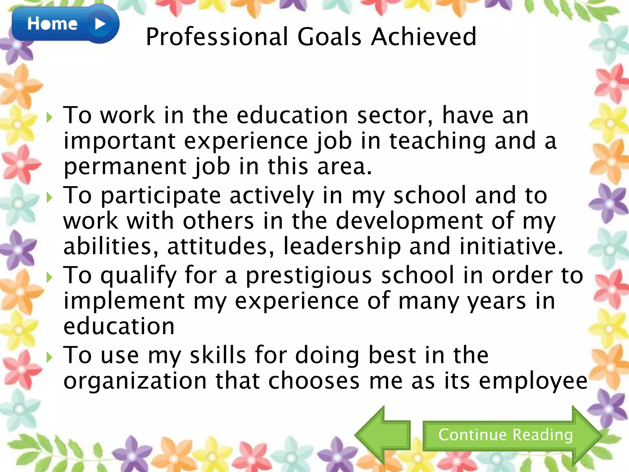  To work in the education sector, have an
important experience job in teaching and a
permanent job in this area.
 To participate actively in my school and to
work with others in the development of my
abilities, attitudes, leadership and initiative.
 To qualify for a prestigious school in order to
implement my experience of many years in
education
 To use my skills for doing best in the
organization that chooses me as its employee
Professional Goals Achieved
Continue Reading
 