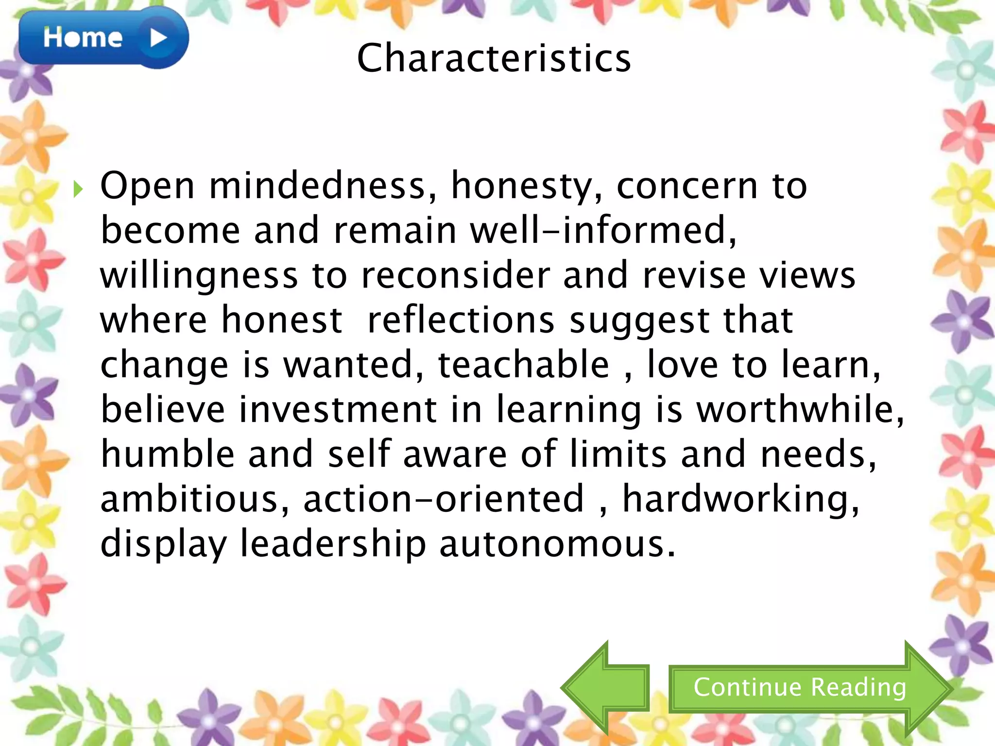  Open mindedness, honesty, concern to
become and remain well-informed,
willingness to reconsider and revise views
where honest reflections suggest that
change is wanted, teachable , love to learn,
believe investment in learning is worthwhile,
humble and self aware of limits and needs,
ambitious, action-oriented , hardworking,
display leadership autonomous.
Characteristics
Continue Reading
 