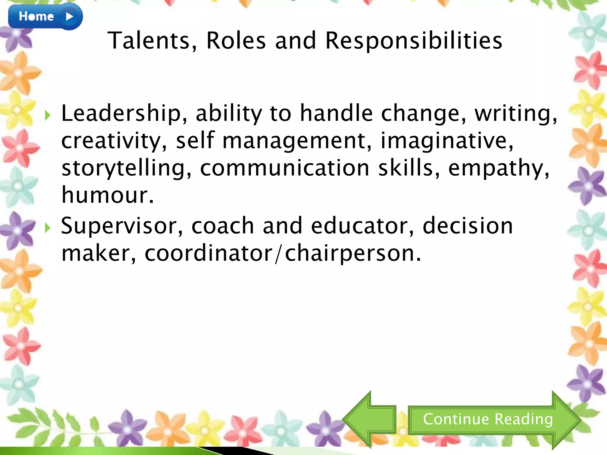  Leadership, ability to handle change, writing,
creativity, self management, imaginative,
storytelling, communication skills, empathy,
humour.
 Supervisor, coach and educator, decision
maker, coordinator/chairperson.
Talents, Roles and Responsibilities
Continue Reading
 