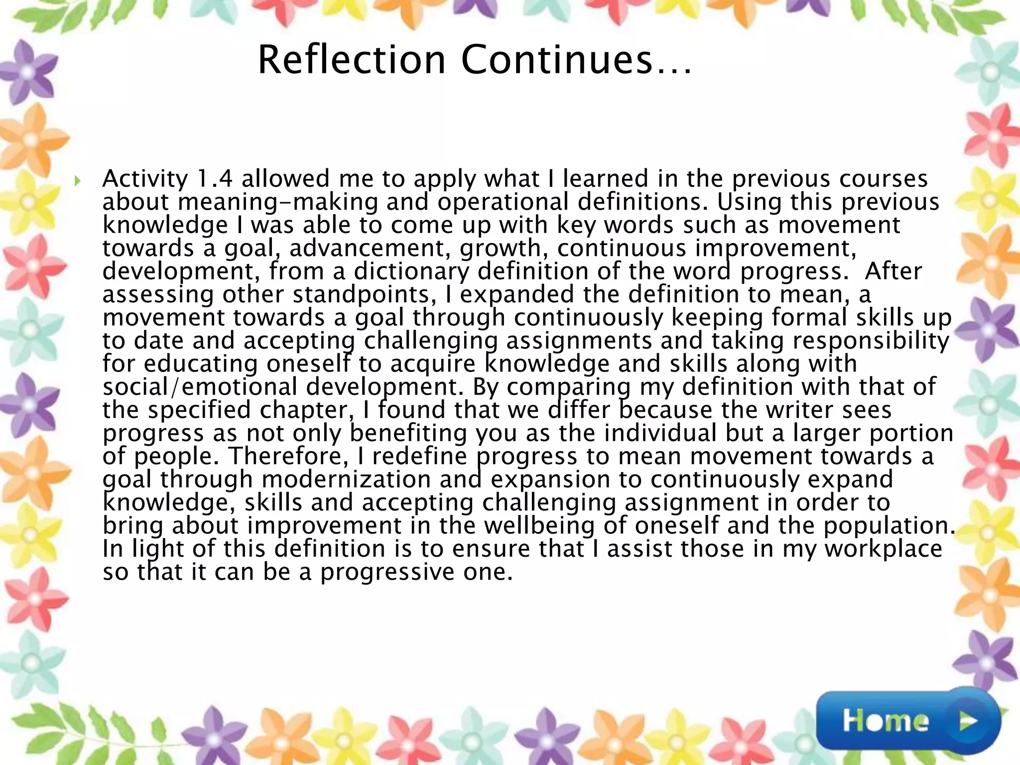  Activity 1.4 allowed me to apply what I learned in the previous courses
about meaning-making and operational definitions. Using this previous
knowledge I was able to come up with key words such as movement
towards a goal, advancement, growth, continuous improvement,
development, from a dictionary definition of the word progress. After
assessing other standpoints, I expanded the definition to mean, a
movement towards a goal through continuously keeping formal skills up
to date and accepting challenging assignments and taking responsibility
for educating oneself to acquire knowledge and skills along with
social/emotional development. By comparing my definition with that of
the specified chapter, I found that we differ because the writer sees
progress as not only benefiting you as the individual but a larger portion
of people. Therefore, I redefine progress to mean movement towards a
goal through modernization and expansion to continuously expand
knowledge, skills and accepting challenging assignment in order to
bring about improvement in the wellbeing of oneself and the population.
In light of this definition is to ensure that I assist those in my workplace
so that it can be a progressive one.
Reflection Continues…
 