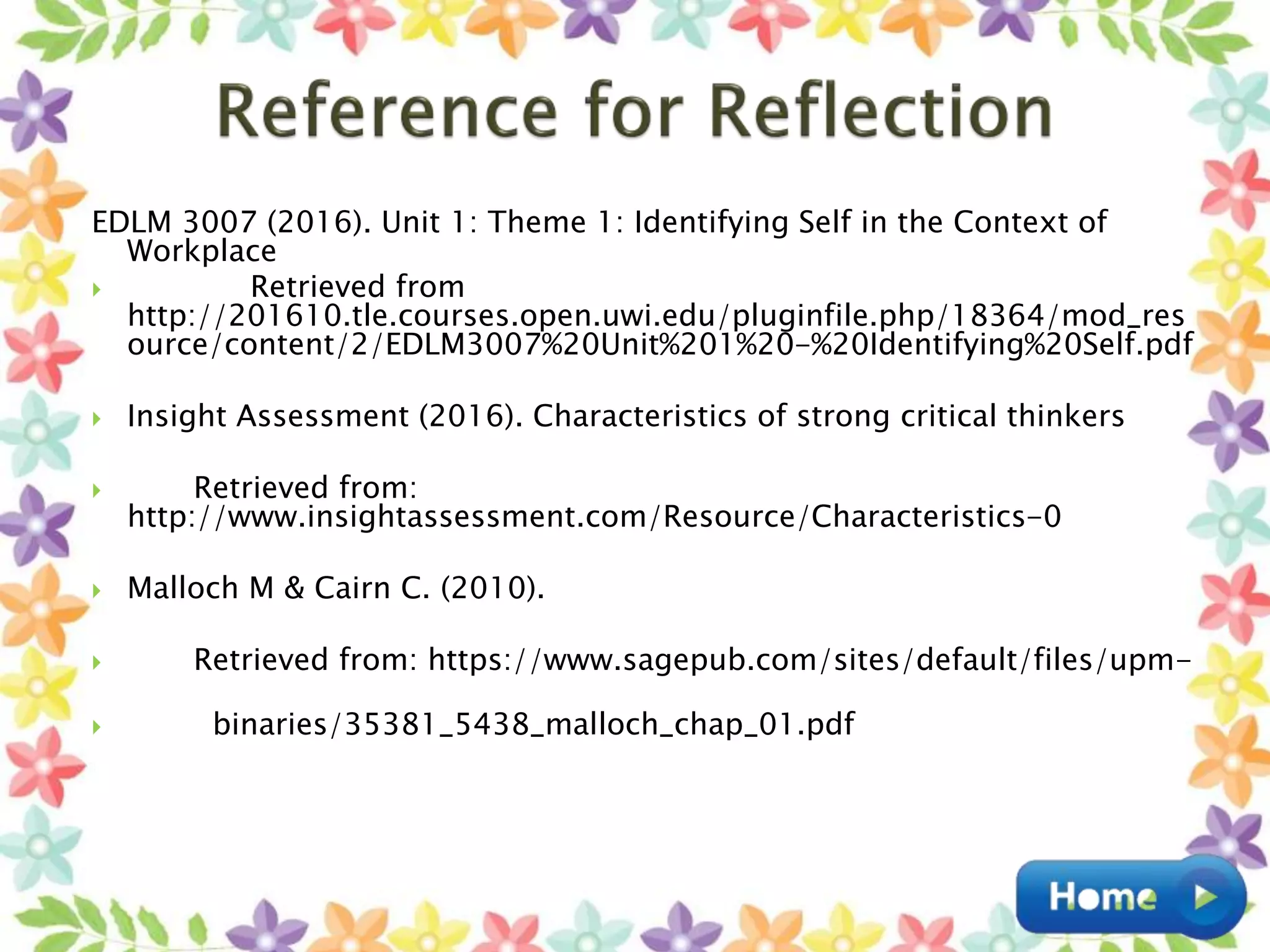 EDLM 3007 (2016). Unit 1: Theme 1: Identifying Self in the Context of
Workplace
 Retrieved from
http://201610.tle.courses.open.uwi.edu/pluginfile.php/18364/mod_res
ource/content/2/EDLM3007%20Unit%201%20-%20Identifying%20Self.pdf
 Insight Assessment (2016). Characteristics of strong critical thinkers
 Retrieved from:
http://www.insightassessment.com/Resource/Characteristics-0
 Malloch M & Cairn C. (2010).
 Retrieved from: https://www.sagepub.com/sites/default/files/upm-
 binaries/35381_5438_malloch_chap_01.pdf
 