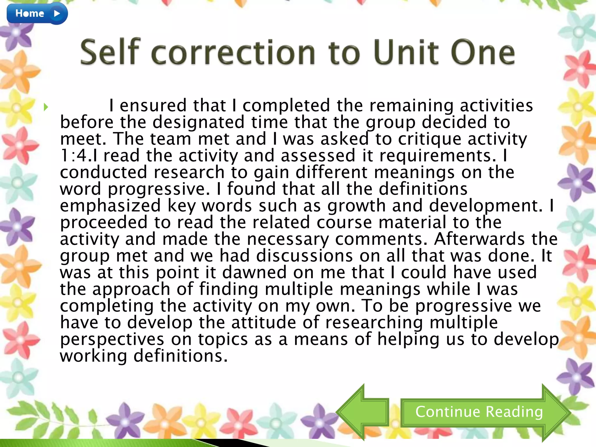  I ensured that I completed the remaining activities
before the designated time that the group decided to
meet. The team met and I was asked to critique activity
1:4.I read the activity and assessed it requirements. I
conducted research to gain different meanings on the
word progressive. I found that all the definitions
emphasized key words such as growth and development. I
proceeded to read the related course material to the
activity and made the necessary comments. Afterwards the
group met and we had discussions on all that was done. It
was at this point it dawned on me that I could have used
the approach of finding multiple meanings while I was
completing the activity on my own. To be progressive we
have to develop the attitude of researching multiple
perspectives on topics as a means of helping us to develop
working definitions.
Continue Reading
 