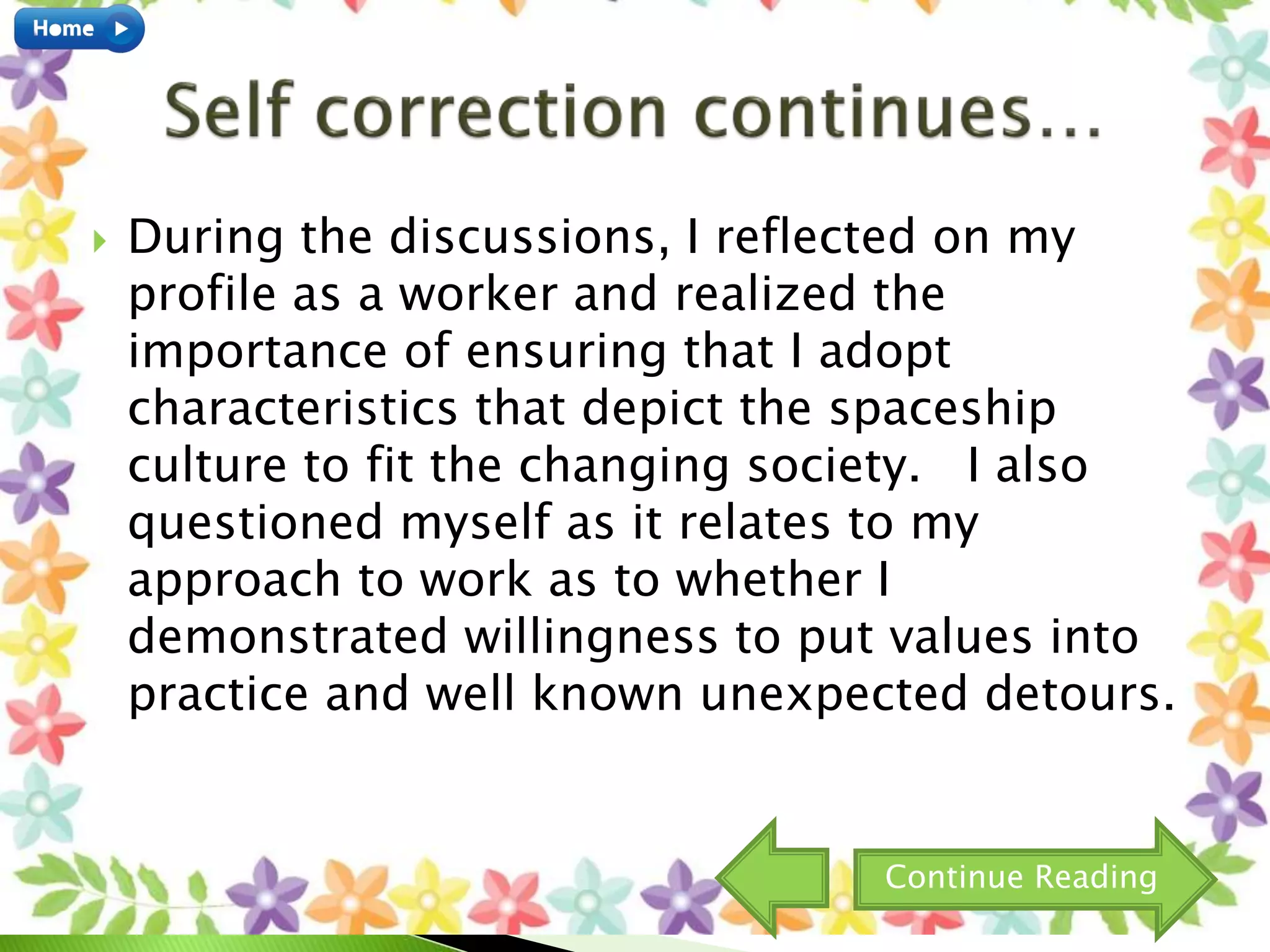  During the discussions, I reflected on my
profile as a worker and realized the
importance of ensuring that I adopt
characteristics that depict the spaceship
culture to fit the changing society. I also
questioned myself as it relates to my
approach to work as to whether I
demonstrated willingness to put values into
practice and well known unexpected detours.
Continue Reading
 