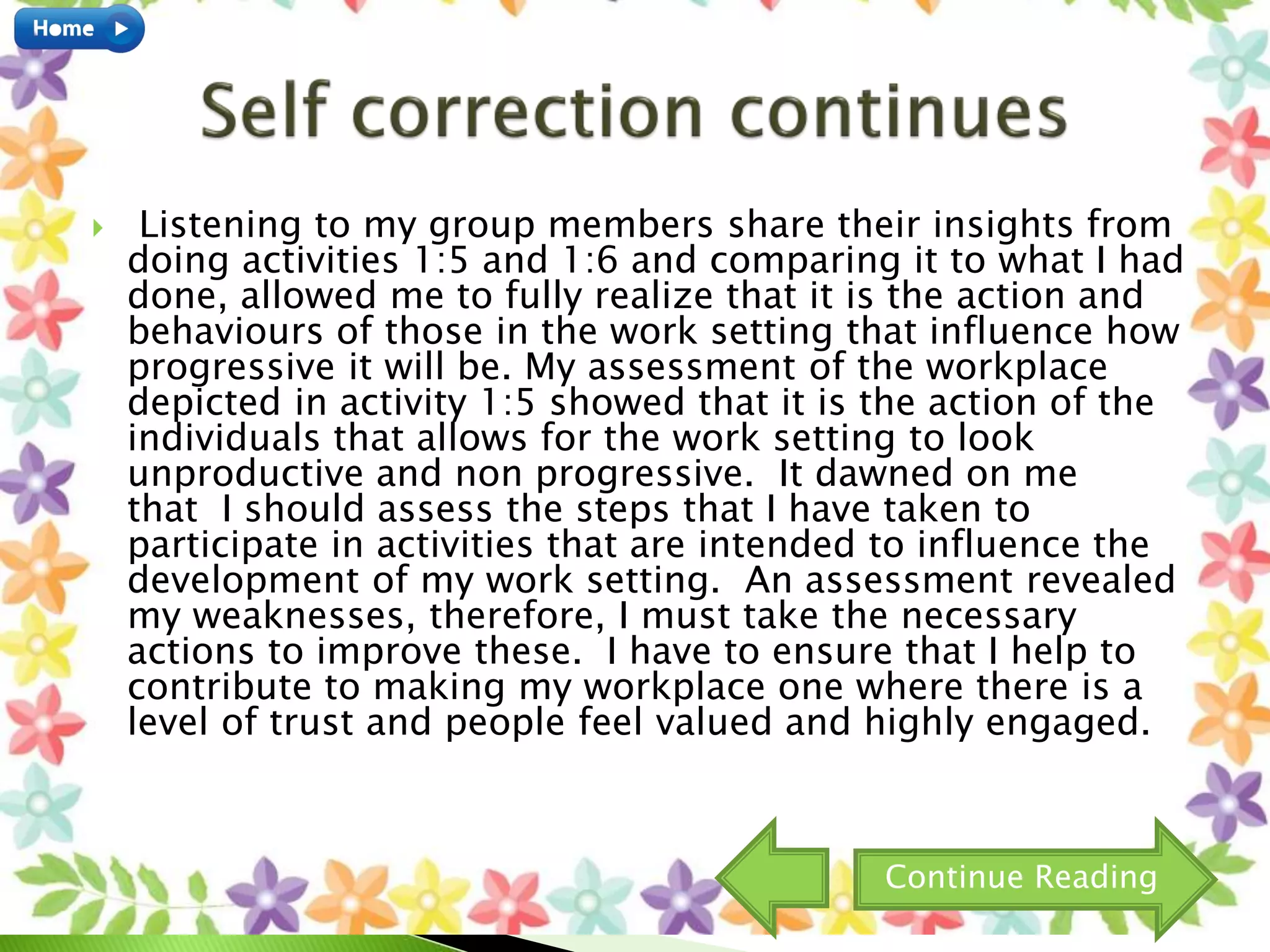  Listening to my group members share their insights from
doing activities 1:5 and 1:6 and comparing it to what I had
done, allowed me to fully realize that it is the action and
behaviours of those in the work setting that influence how
progressive it will be. My assessment of the workplace
depicted in activity 1:5 showed that it is the action of the
individuals that allows for the work setting to look
unproductive and non progressive. It dawned on me
that I should assess the steps that I have taken to
participate in activities that are intended to influence the
development of my work setting. An assessment revealed
my weaknesses, therefore, I must take the necessary
actions to improve these. I have to ensure that I help to
contribute to making my workplace one where there is a
level of trust and people feel valued and highly engaged.
Continue Reading
 