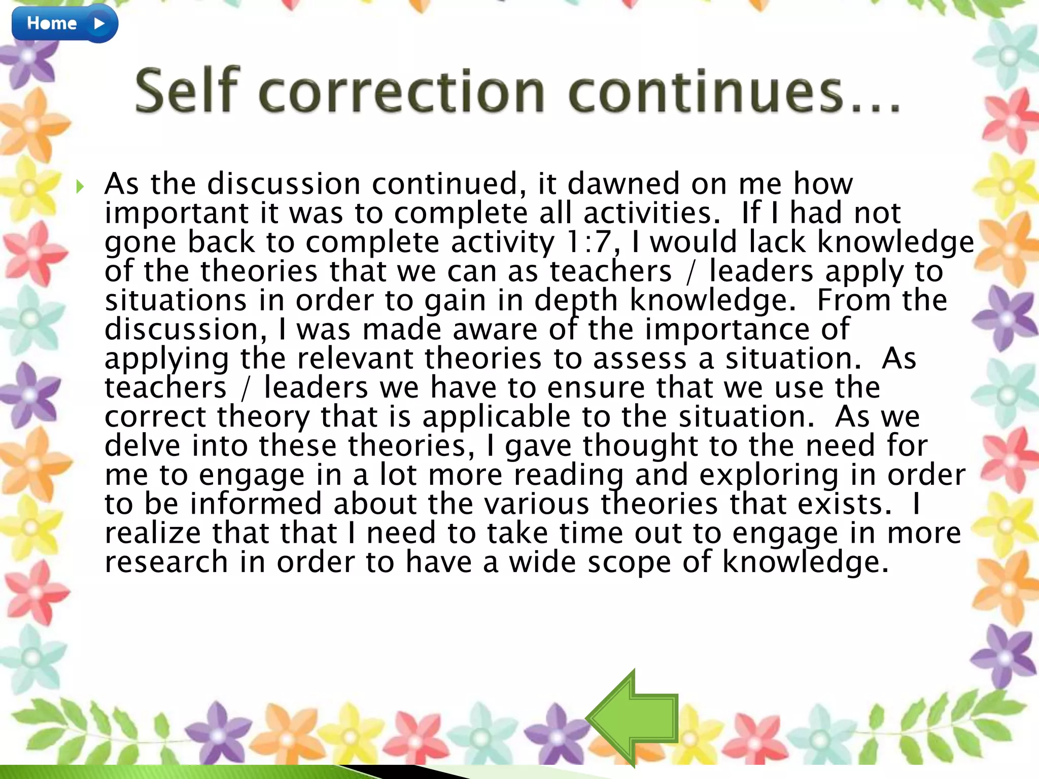  As the discussion continued, it dawned on me how
important it was to complete all activities. If I had not
gone back to complete activity 1:7, I would lack knowledge
of the theories that we can as teachers / leaders apply to
situations in order to gain in depth knowledge. From the
discussion, I was made aware of the importance of
applying the relevant theories to assess a situation. As
teachers / leaders we have to ensure that we use the
correct theory that is applicable to the situation. As we
delve into these theories, I gave thought to the need for
me to engage in a lot more reading and exploring in order
to be informed about the various theories that exists. I
realize that that I need to take time out to engage in more
research in order to have a wide scope of knowledge.
 
