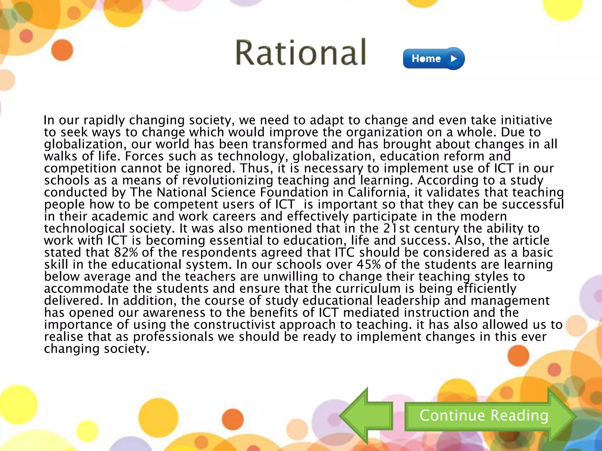 In our rapidly changing society, we need to adapt to change and even take initiative
to seek ways to change which would improve the organization on a whole. Due to
globalization, our world has been transformed and has brought about changes in all
walks of life. Forces such as technology, globalization, education reform and
competition cannot be ignored. Thus, it is necessary to implement use of ICT in our
schools as a means of revolutionizing teaching and learning. According to a study
conducted by The National Science Foundation in California, it validates that teaching
people how to be competent users of ICT is important so that they can be successful
in their academic and work careers and effectively participate in the modern
technological society. It was also mentioned that in the 21st century the ability to
work with ICT is becoming essential to education, life and success. Also, the article
stated that 82% of the respondents agreed that ITC should be considered as a basic
skill in the educational system. In our schools over 45% of the students are learning
below average and the teachers are unwilling to change their teaching styles to
accommodate the students and ensure that the curriculum is being efficiently
delivered. In addition, the course of study educational leadership and management
has opened our awareness to the benefits of ICT mediated instruction and the
importance of using the constructivist approach to teaching. it has also allowed us to
realise that as professionals we should be ready to implement changes in this ever
changing society.
Continue Reading
 