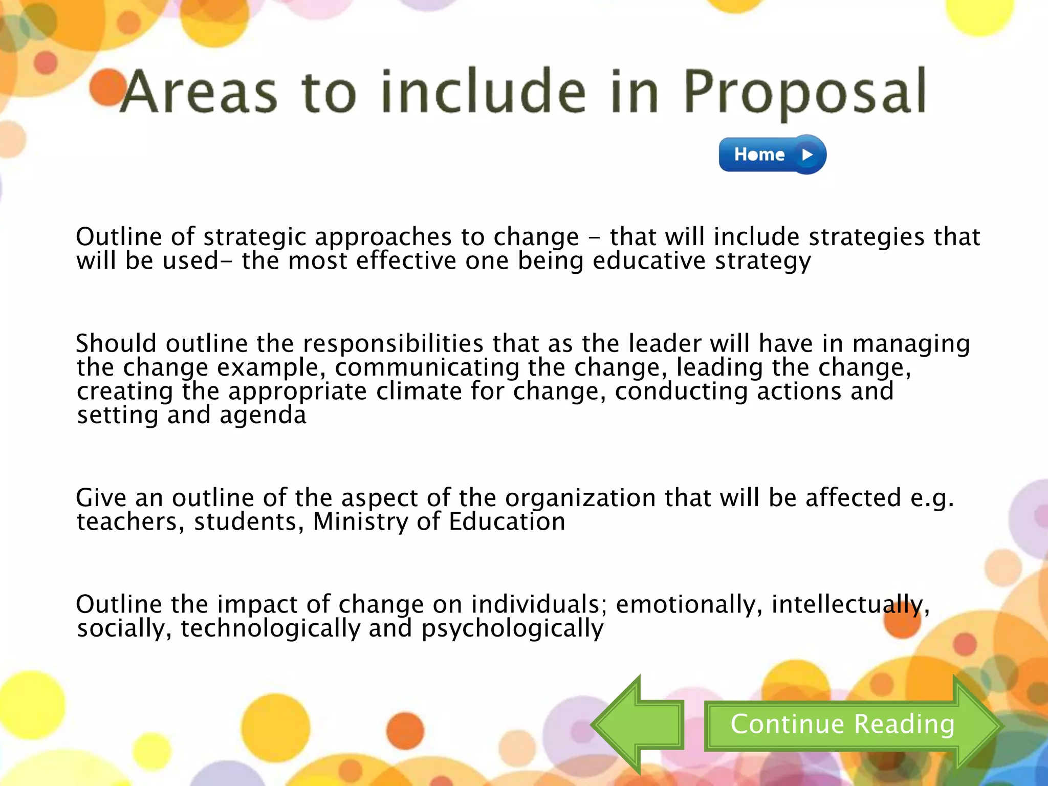 Outline of strategic approaches to change - that will include strategies that
will be used- the most effective one being educative strategy
Should outline the responsibilities that as the leader will have in managing
the change example, communicating the change, leading the change,
creating the appropriate climate for change, conducting actions and
setting and agenda
Give an outline of the aspect of the organization that will be affected e.g.
teachers, students, Ministry of Education
Outline the impact of change on individuals; emotionally, intellectually,
socially, technologically and psychologically
Continue Reading
 