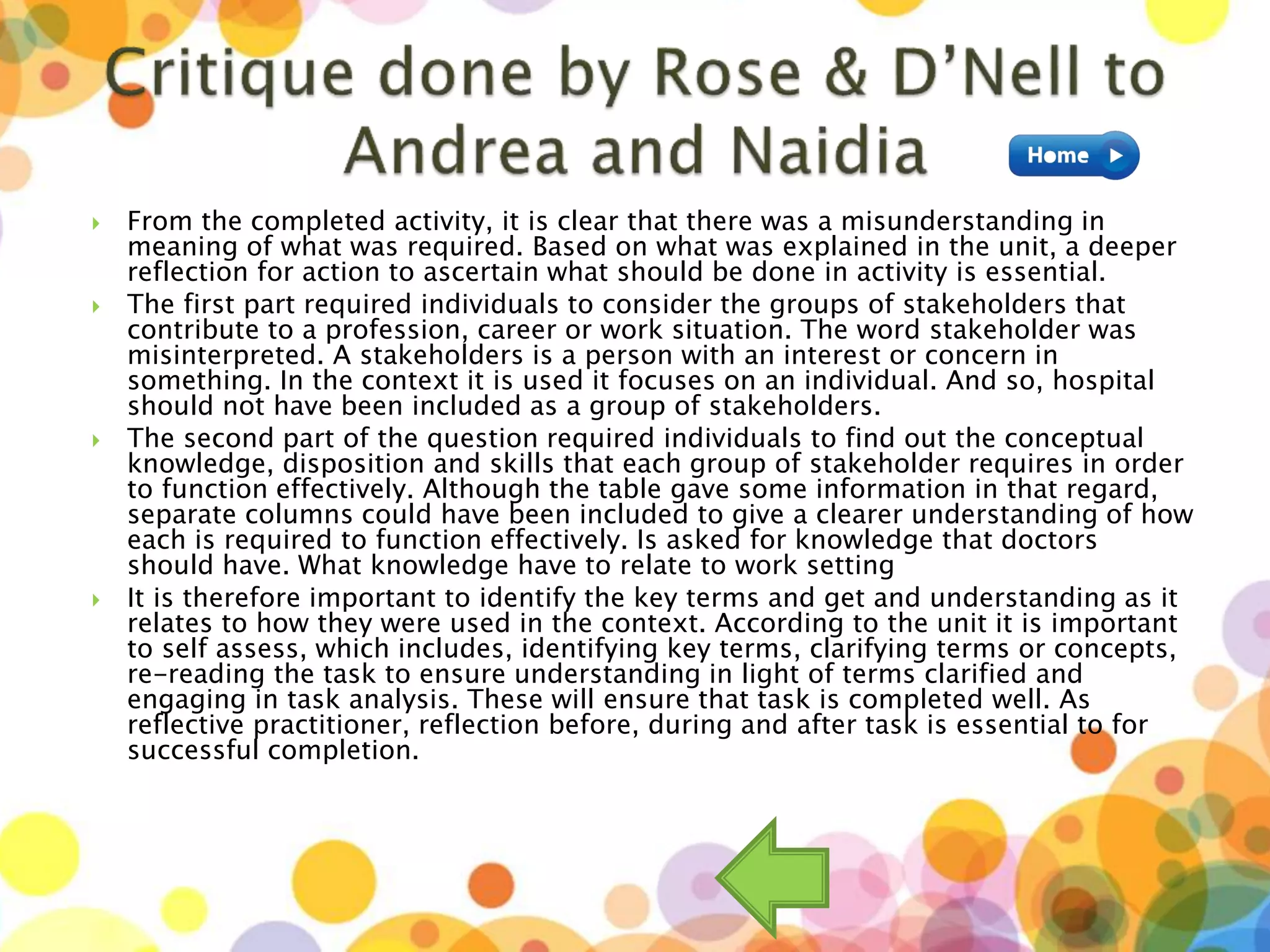  From the completed activity, it is clear that there was a misunderstanding in
meaning of what was required. Based on what was explained in the unit, a deeper
reflection for action to ascertain what should be done in activity is essential.
 The first part required individuals to consider the groups of stakeholders that
contribute to a profession, career or work situation. The word stakeholder was
misinterpreted. A stakeholders is a person with an interest or concern in
something. In the context it is used it focuses on an individual. And so, hospital
should not have been included as a group of stakeholders.
 The second part of the question required individuals to find out the conceptual
knowledge, disposition and skills that each group of stakeholder requires in order
to function effectively. Although the table gave some information in that regard,
separate columns could have been included to give a clearer understanding of how
each is required to function effectively. Is asked for knowledge that doctors
should have. What knowledge have to relate to work setting
 It is therefore important to identify the key terms and get and understanding as it
relates to how they were used in the context. According to the unit it is important
to self assess, which includes, identifying key terms, clarifying terms or concepts,
re-reading the task to ensure understanding in light of terms clarified and
engaging in task analysis. These will ensure that task is completed well. As
reflective practitioner, reflection before, during and after task is essential to for
successful completion.
 