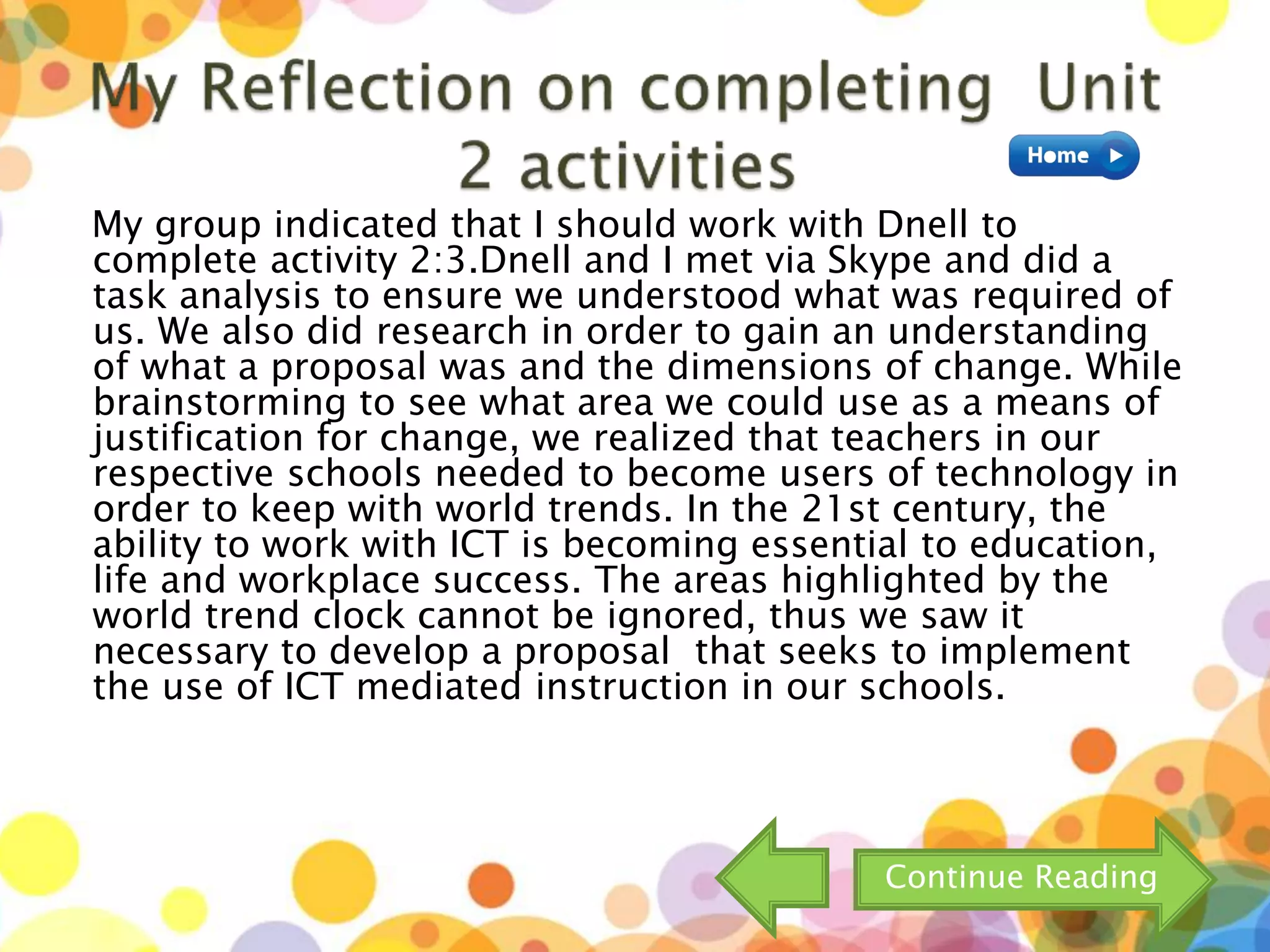 My group indicated that I should work with Dnell to
complete activity 2:3.Dnell and I met via Skype and did a
task analysis to ensure we understood what was required of
us. We also did research in order to gain an understanding
of what a proposal was and the dimensions of change. While
brainstorming to see what area we could use as a means of
justification for change, we realized that teachers in our
respective schools needed to become users of technology in
order to keep with world trends. In the 21st century, the
ability to work with ICT is becoming essential to education,
life and workplace success. The areas highlighted by the
world trend clock cannot be ignored, thus we saw it
necessary to develop a proposal that seeks to implement
the use of ICT mediated instruction in our schools.
Continue Reading
 