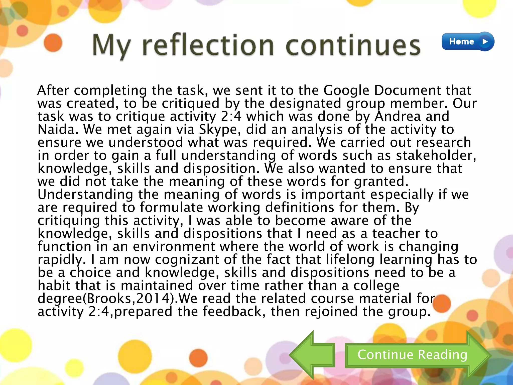 After completing the task, we sent it to the Google Document that
was created, to be critiqued by the designated group member. Our
task was to critique activity 2:4 which was done by Andrea and
Naida. We met again via Skype, did an analysis of the activity to
ensure we understood what was required. We carried out research
in order to gain a full understanding of words such as stakeholder,
knowledge, skills and disposition. We also wanted to ensure that
we did not take the meaning of these words for granted.
Understanding the meaning of words is important especially if we
are required to formulate working definitions for them. By
critiquing this activity, I was able to become aware of the
knowledge, skills and dispositions that I need as a teacher to
function in an environment where the world of work is changing
rapidly. I am now cognizant of the fact that lifelong learning has to
be a choice and knowledge, skills and dispositions need to be a
habit that is maintained over time rather than a college
degree(Brooks,2014).We read the related course material for
activity 2:4,prepared the feedback, then rejoined the group.
Continue Reading
 